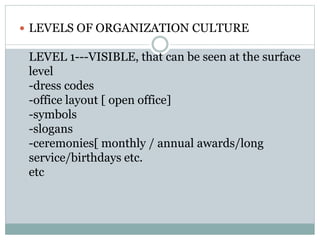  LEVELS OF ORGANIZATION CULTURE
LEVEL 1---VISIBLE, that can be seen at the surface
level
-dress codes
-office layout [ open office]
-symbols
-slogans
-ceremonies[ monthly / annual awards/long
service/birthdays etc.
etc
 