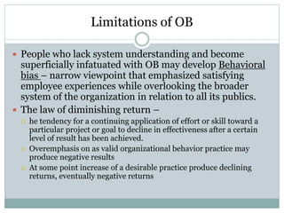 Limitations of OB
 People who lack system understanding and become
superficially infatuated with OB may develop Behavioral
bias – narrow viewpoint that emphasized satisfying
employee experiences while overlooking the broader
system of the organization in relation to all its publics.
 The law of diminishing return –
 he tendency for a continuing application of effort or skill toward a
particular project or goal to decline in effectiveness after a certain
level of result has been achieved.
 Overemphasis on as valid organizational behavior practice may
produce negative results
 At some point increase of a desirable practice produce declining
returns, eventually negative returns
 