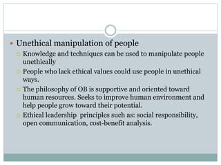  Unethical manipulation of people
 Knowledge and techniques can be used to manipulate people
unethically
 People who lack ethical values could use people in unethical
ways.
 The philosophy of OB is supportive and oriented toward
human resources. Seeks to improve human environment and
help people grow toward their potential.
 Ethical leadership principles such as: social responsibility,
open communication, cost-benefit analysis.
 