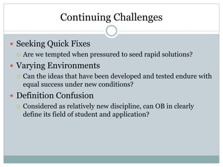 Continuing Challenges
 Seeking Quick Fixes
 Are we tempted when pressured to seed rapid solutions?
 Varying Environments
 Can the ideas that have been developed and tested endure with
equal success under new conditions?
 Definition Confusion
 Considered as relatively new discipline, can OB in clearly
define its field of student and application?
 