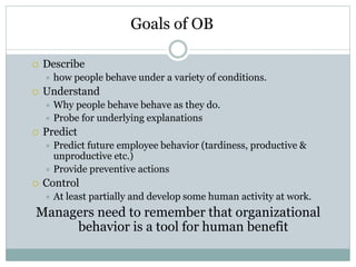  Describe
 how people behave under a variety of conditions.
 Understand
 Why people behave behave as they do.
 Probe for underlying explanations
 Predict
 Predict future employee behavior (tardiness, productive &
unproductive etc.)
 Provide preventive actions
 Control
 At least partially and develop some human activity at work.
Managers need to remember that organizational
behavior is a tool for human benefit
Goals of OB
 
