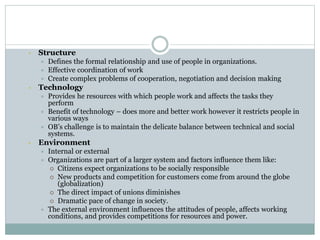 • Structure
 Defines the formal relationship and use of people in organizations.
 Effective coordination of work
 Create complex problems of cooperation, negotiation and decision making
• Technology
 Provides he resources with which people work and affects the tasks they
perform
 Benefit of technology – does more and better work however it restricts people in
various ways
 OB’s challenge is to maintain the delicate balance between technical and social
systems.
• Environment
 Internal or external
 Organizations are part of a larger system and factors influence them like:
 Citizens expect organizations to be socially responsible
 New products and competition for customers come from around the globe
(globalization)
 The direct impact of unions diminishes
 Dramatic pace of change in society.
 The external environment influences the attitudes of people, affects working
conditions, and provides competitions for resources and power.
 