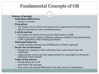 Fundamental Concepts of OB
 Nature of people
 Individual differences
 Nature vs.nurture
 Perception
 The unique way in which each person sees, organizes and interprets things.
 Selective perception cause misinterpretation
 A whole person
 We employ the whole person not just their brains or skills
 Ergonomics is the science of fitting workplace conditions and job demands
to the capabilities of the working population
 Motivated behavior
 A path towards increased need fulfillment is a better approach
 Desire for involvement
 Hunger for a change to chare what they know and to learn from the
experience.
 Organizations need to provide opportunities for meaningful involvement –
employee empowerment
 Value of the person
 Worth before the word
 meal before the message
 they want to be treated differently from other factors of production
 