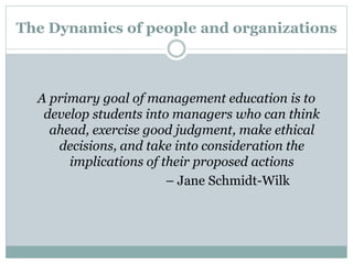 The Dynamics of people and organizations
A primary goal of management education is to
develop students into managers who can think
ahead, exercise good judgment, make ethical
decisions, and take into consideration the
implications of their proposed actions
– Jane Schmidt-Wilk
 