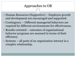 Approaches to OB
 Human Resources (Supportive) – Employee growth
and development are encouraged and supported.
 Contingency – Different managerial behaviors are
required by different environments for effectiveness.
 Results-oriented – outcomes of organizational
behavior programs are assessed in terms of their
efficiency.
 Systems – all parts of an organization interact in a
complex relationship.
 