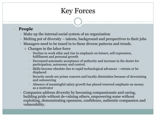 Key Forces
• People
 Make up the internal social system of an organization
 Melting pot of diversity – talents, background and perspectives to their jobs
 Managers need to be tuned in to these diverse patterns and trends.
 Changes in the labor force
• Decline in work ethic and rise in emphasis on leisure, self expression,
fulfillment and personal growth
• Decreased automatic acceptance of authority and increase in the desire for
participation, autonomy and control.
• Skills become obsolete due to rapid technological advances – retrain or be
displaced
• Security needs are prime concern and loyalty diminishes because of downsizing
and outsourcing
• Absence of meaningful salary growth has placed renewed emphasis on money
as a motivator
 Companies address diversity by becoming compassionate and caring,
building pride without de-valuing others, empowering some without
exploiting, demonstrating openness, confidence, authentic compassion and
vulnerability.
 