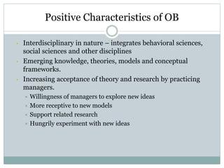 Positive Characteristics of OB
• Interdisciplinary in nature – integrates behavioral sciences,
social sciences and other disciplines
• Emerging knowledge, theories, models and conceptual
frameworks.
• Increasing acceptance of theory and research by practicing
managers.
 Willingness of managers to explore new ideas
 More receptive to new models
 Support related research
 Hungrily experiment with new ideas
 