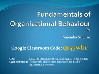 By
Narendra Salunke
Google Classroom Code: qt57wbr
CO1: DESCRIBE the major theories, concepts, terms, models,
(Remembering) frameworks and research findings in the field of
organizational behavior.
 