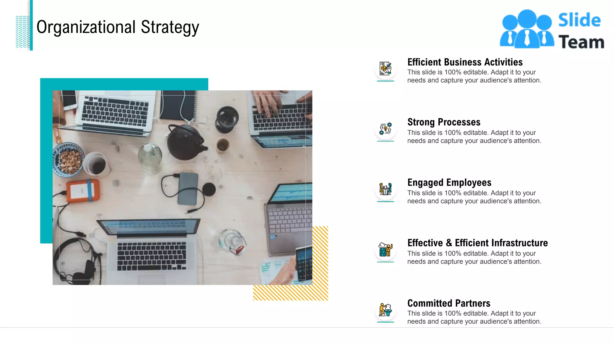 Organizational Strategy
Efficient Business Activities
This slide is 100% editable. Adapt it to your
needs and capture your audience's attention.
Strong Processes
This slide is 100% editable. Adapt it to your
needs and capture your audience's attention.
Engaged Employees
This slide is 100% editable. Adapt it to your
needs and capture your audience's attention.
Effective & Efficient Infrastructure
This slide is 100% editable. Adapt it to your
needs and capture your audience's attention.
Committed Partners
This slide is 100% editable. Adapt it to your
needs and capture your audience's attention.
10
 