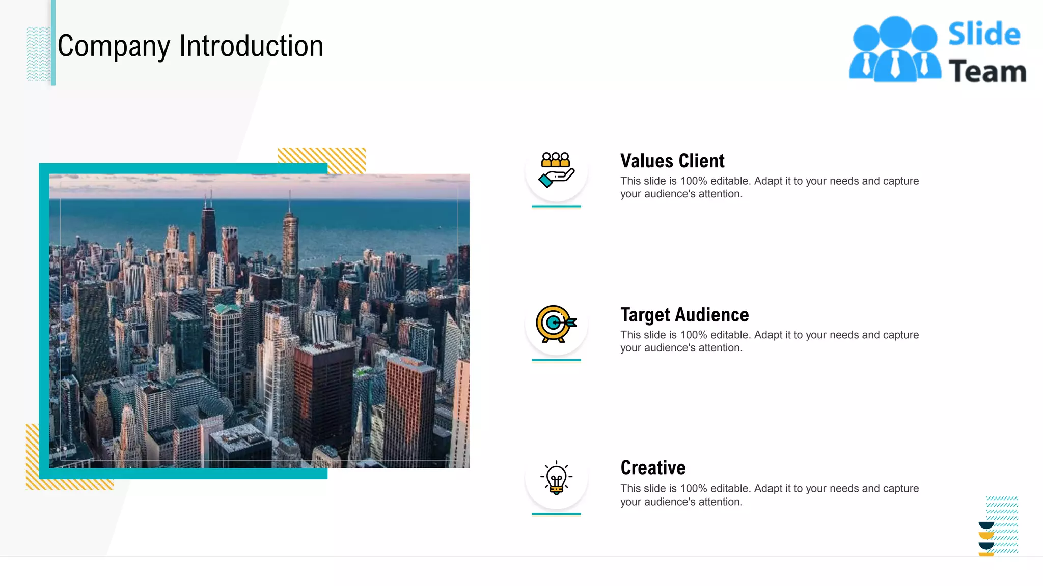 Company Introduction
This slide is 100% editable. Adapt it to your needs and capture
your audience's attention.
Values Client
This slide is 100% editable. Adapt it to your needs and capture
your audience's attention.
Target Audience
This slide is 100% editable. Adapt it to your needs and capture
your audience's attention.
Creative
25
 