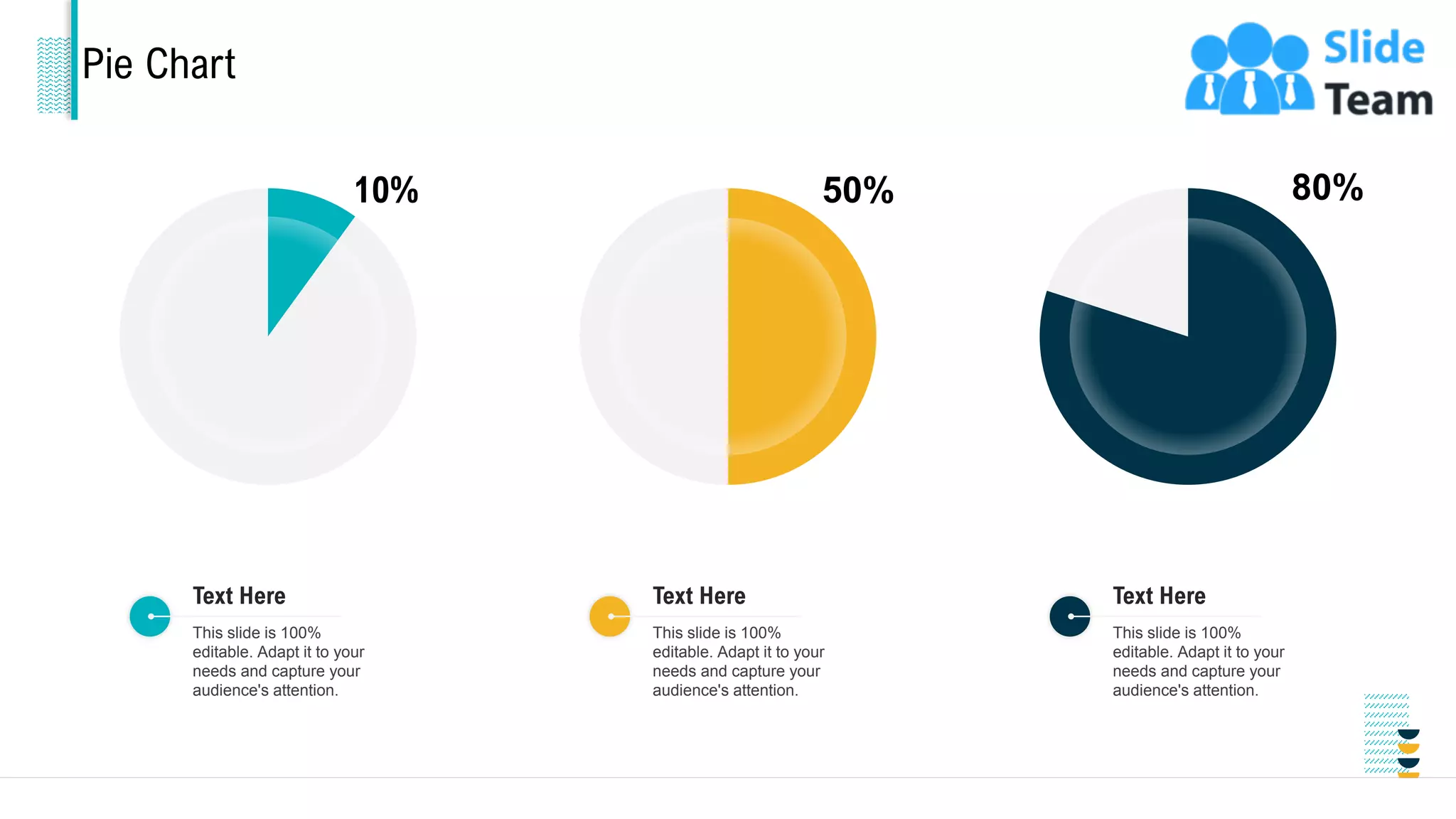 Pie Chart
10%
This slide is 100%
editable. Adapt it to your
needs and capture your
audience's attention.
Text Here
50%
This slide is 100%
editable. Adapt it to your
needs and capture your
audience's attention.
Text Here
80%
This slide is 100%
editable. Adapt it to your
needs and capture your
audience's attention.
Text Here
31
 