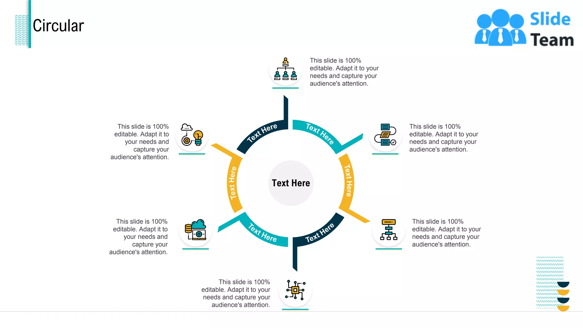 Circular
Text Here
This slide is 100%
editable. Adapt it to your
needs and capture your
audience's attention.
This slide is 100%
editable. Adapt it to your
needs and capture your
audience's attention.
This slide is 100%
editable. Adapt it to your
needs and capture your
audience's attention.
This slide is 100%
editable. Adapt it to
your needs and
capture your
audience's attention.
This slide is 100%
editable. Adapt it to your
needs and capture your
audience's attention.
This slide is 100%
editable. Adapt it to
your needs and
capture your
audience's attention.
34
 