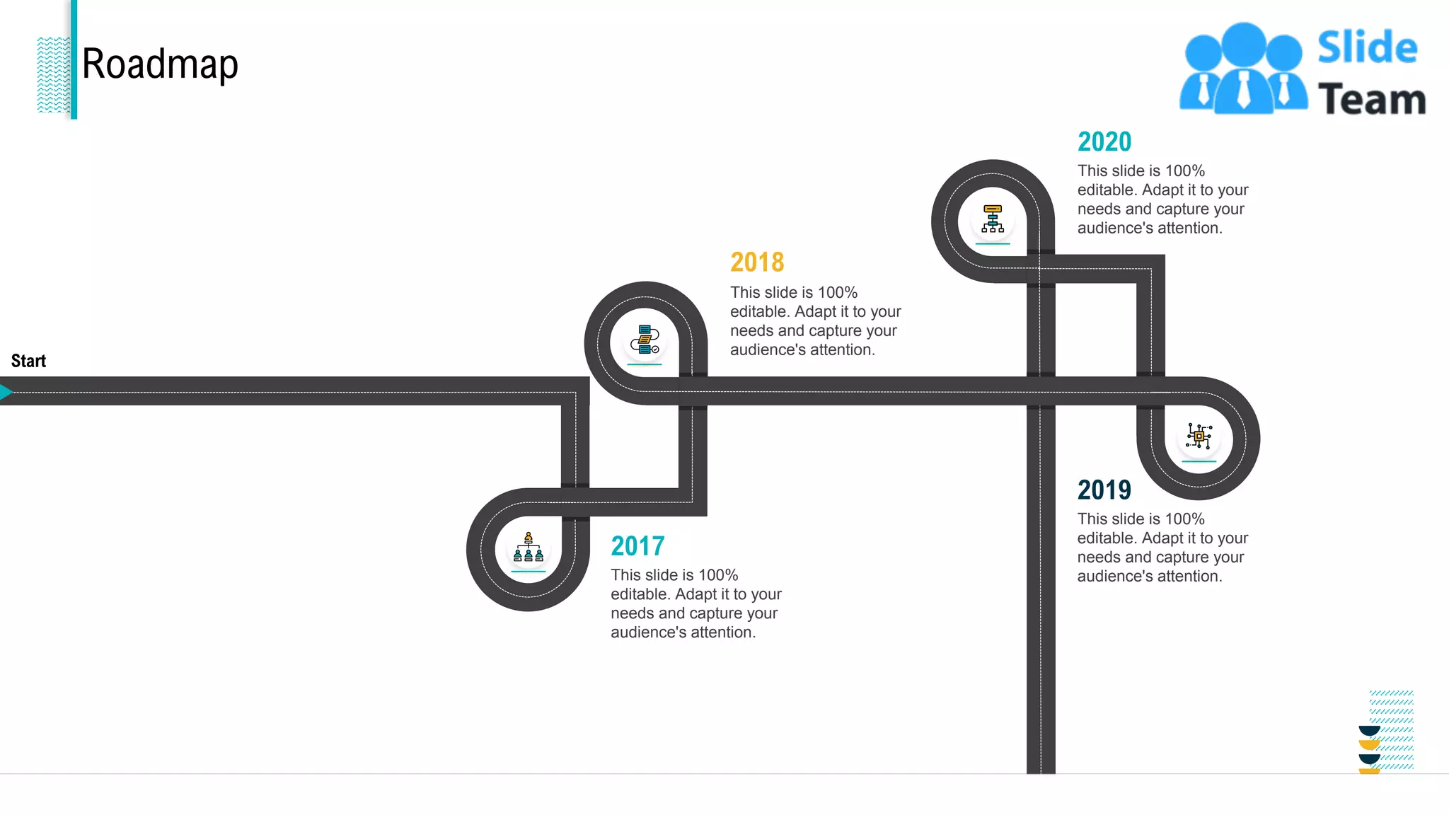 Roadmap
2019
This slide is 100%
editable. Adapt it to your
needs and capture your
audience's attention.
2017
This slide is 100%
editable. Adapt it to your
needs and capture your
audience's attention.
2018
This slide is 100%
editable. Adapt it to your
needs and capture your
audience's attention.
2020
This slide is 100%
editable. Adapt it to your
needs and capture your
audience's attention.
Start
End 35
 