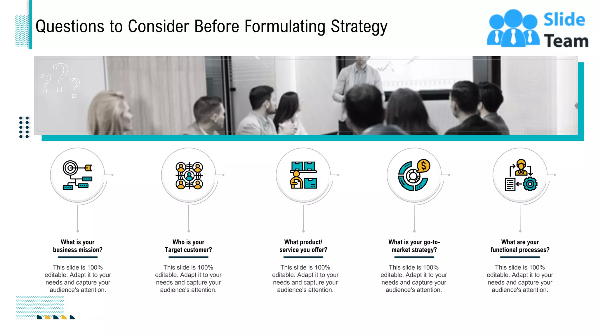 Questions to Consider Before Formulating Strategy
What is your
business mission?
This slide is 100%
editable. Adapt it to your
needs and capture your
audience's attention.
Who is your
Target customer?
This slide is 100%
editable. Adapt it to your
needs and capture your
audience's attention.
What product/
service you offer?
This slide is 100%
editable. Adapt it to your
needs and capture your
audience's attention.
What is your go-to-
market strategy?
This slide is 100%
editable. Adapt it to your
needs and capture your
audience's attention.
What are your
functional processes?
This slide is 100%
editable. Adapt it to your
needs and capture your
audience's attention.
9
 