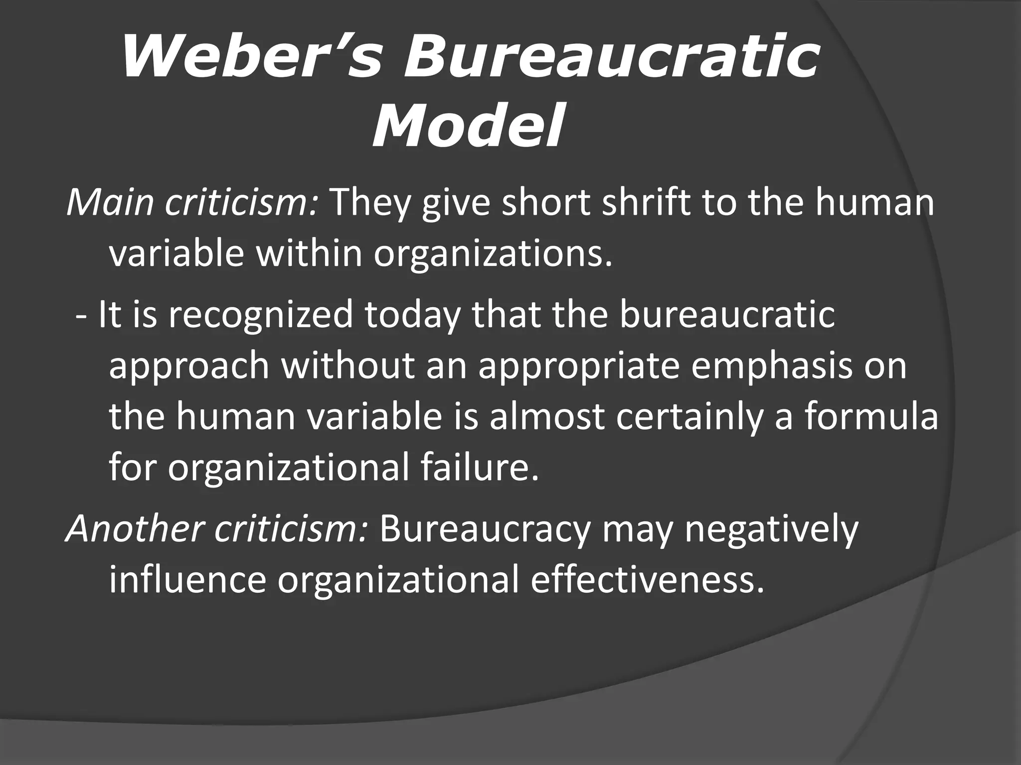 Weber’s Bureaucratic
Model
Main criticism: They give short shrift to the human
variable within organizations.
- It is recognized today that the bureaucratic
approach without an appropriate emphasis on
the human variable is almost certainly a formula
for organizational failure.
Another criticism: Bureaucracy may negatively
influence organizational effectiveness.
 