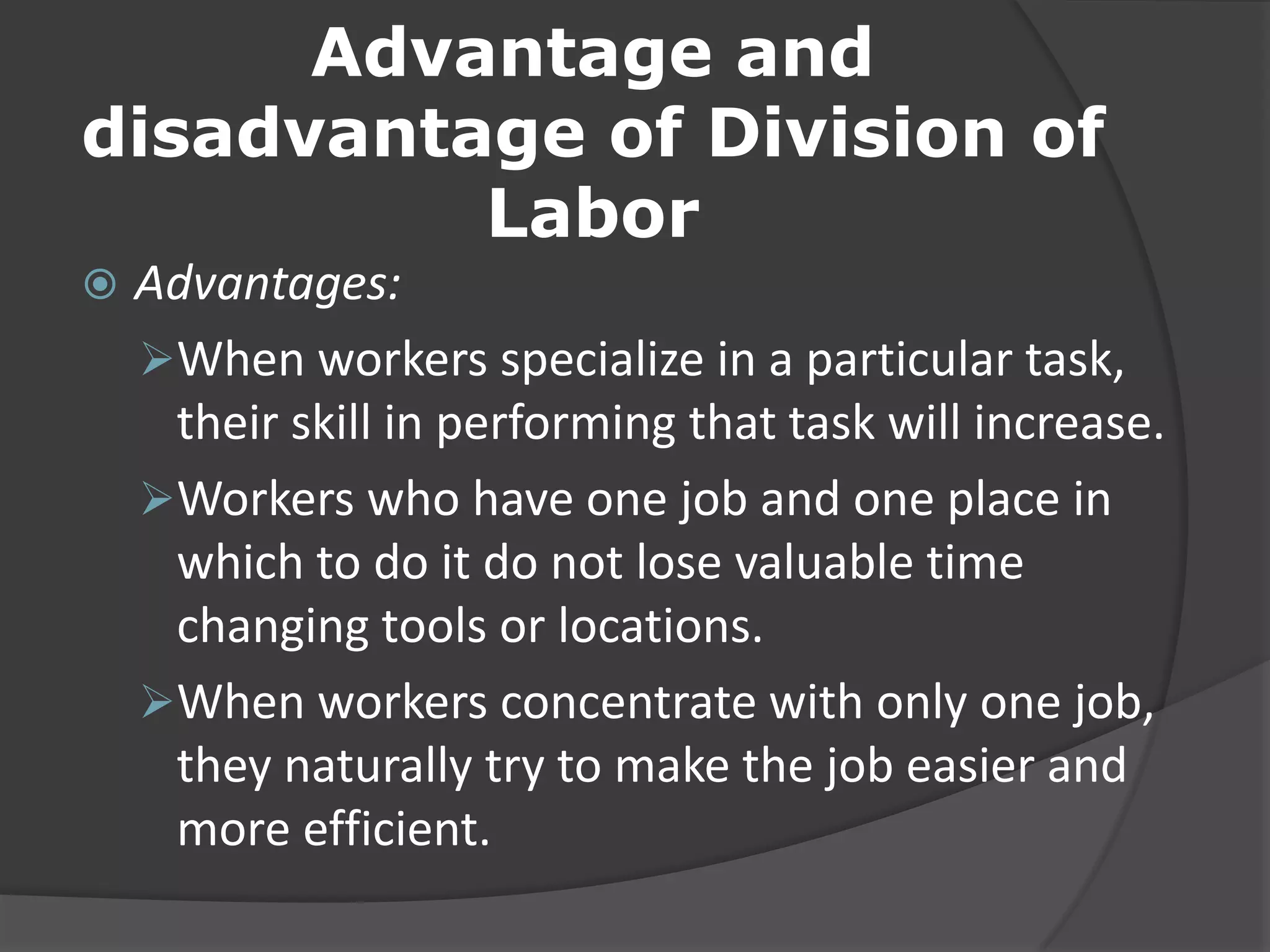 Advantage and
disadvantage of Division of
Labor
 Advantages:
When workers specialize in a particular task,
their skill in performing that task will increase.
Workers who have one job and one place in
which to do it do not lose valuable time
changing tools or locations.
When workers concentrate with only one job,
they naturally try to make the job easier and
more efficient.
 