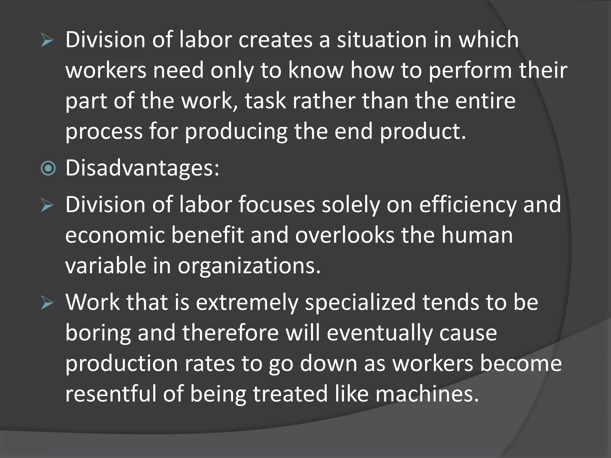  Division of labor creates a situation in which
workers need only to know how to perform their
part of the work, task rather than the entire
process for producing the end product.
 Disadvantages:
 Division of labor focuses solely on efficiency and
economic benefit and overlooks the human
variable in organizations.
 Work that is extremely specialized tends to be
boring and therefore will eventually cause
production rates to go down as workers become
resentful of being treated like machines.
 