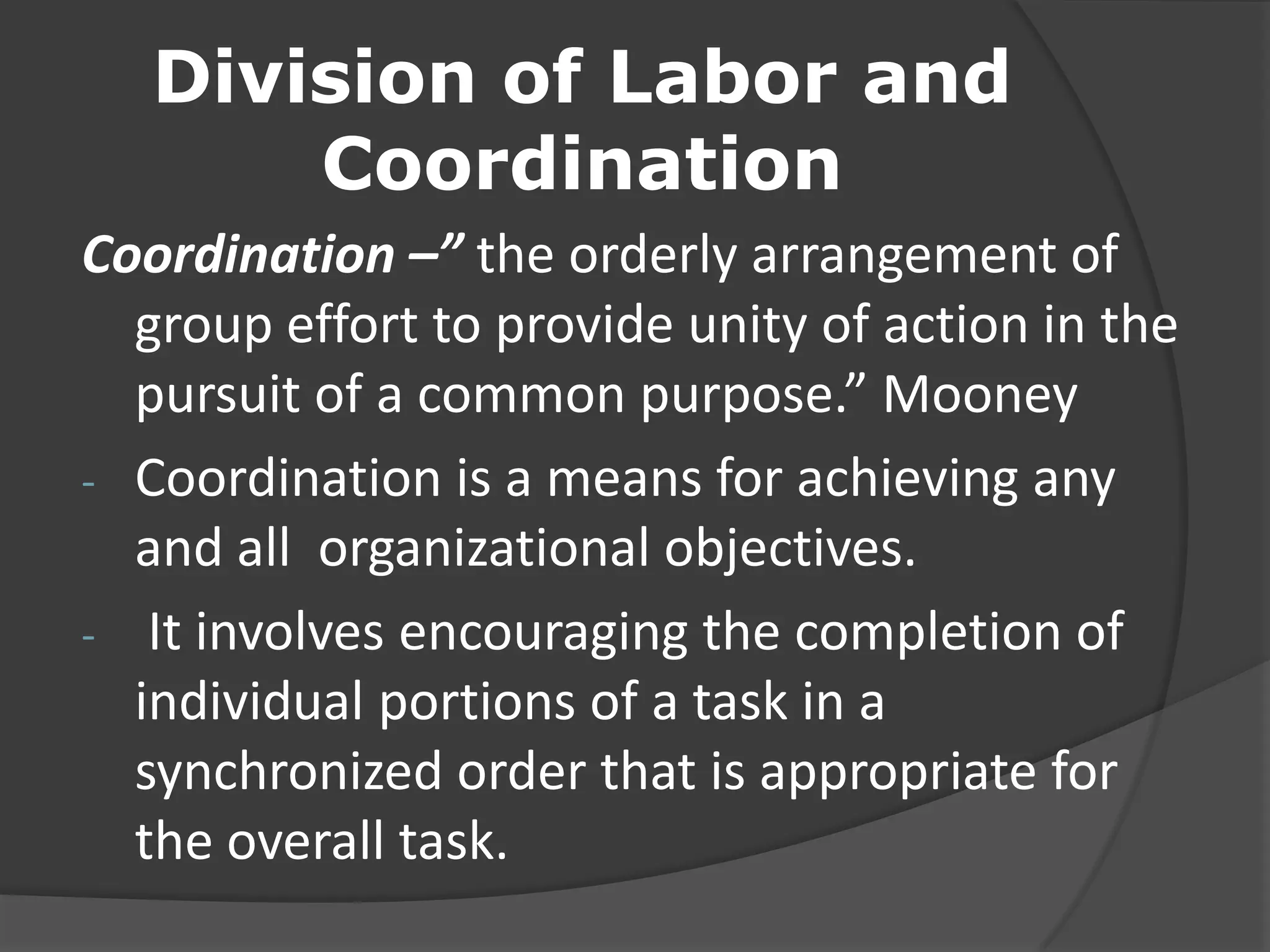 Division of Labor and
Coordination
Coordination –” the orderly arrangement of
group effort to provide unity of action in the
pursuit of a common purpose.” Mooney
- Coordination is a means for achieving any
and all organizational objectives.
- It involves encouraging the completion of
individual portions of a task in a
synchronized order that is appropriate for
the overall task.
 