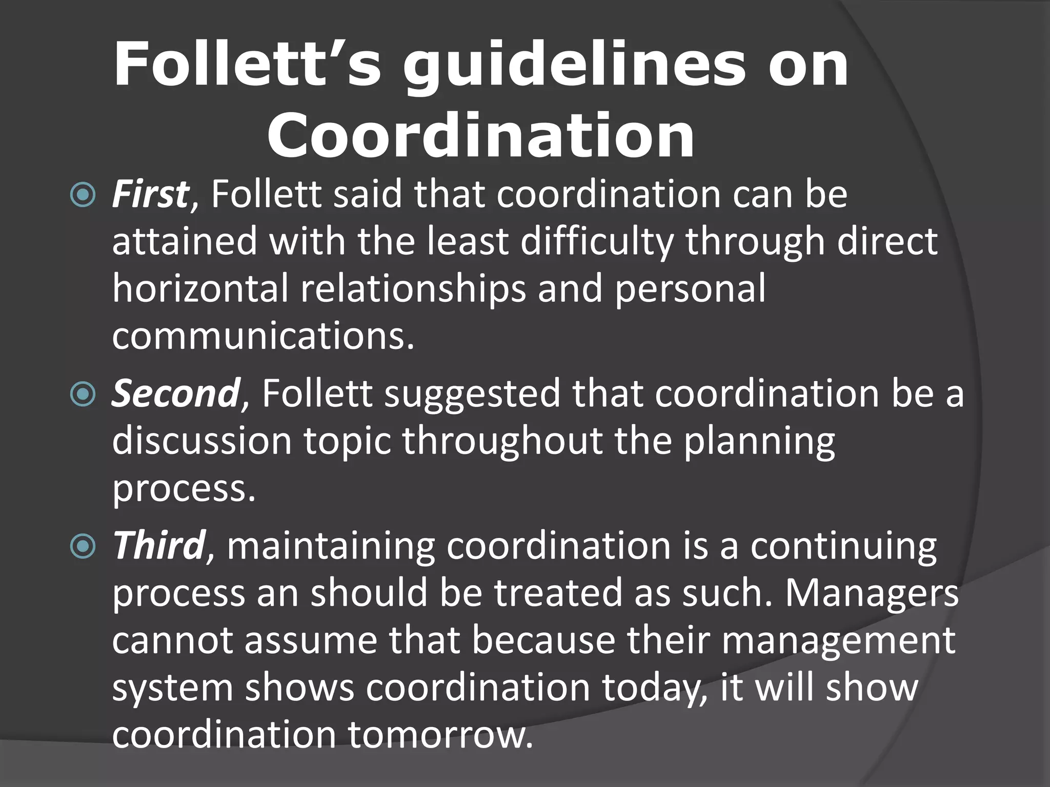 Follett’s guidelines on
Coordination
 First, Follett said that coordination can be
attained with the least difficulty through direct
horizontal relationships and personal
communications.
 Second, Follett suggested that coordination be a
discussion topic throughout the planning
process.
 Third, maintaining coordination is a continuing
process an should be treated as such. Managers
cannot assume that because their management
system shows coordination today, it will show
coordination tomorrow.
 