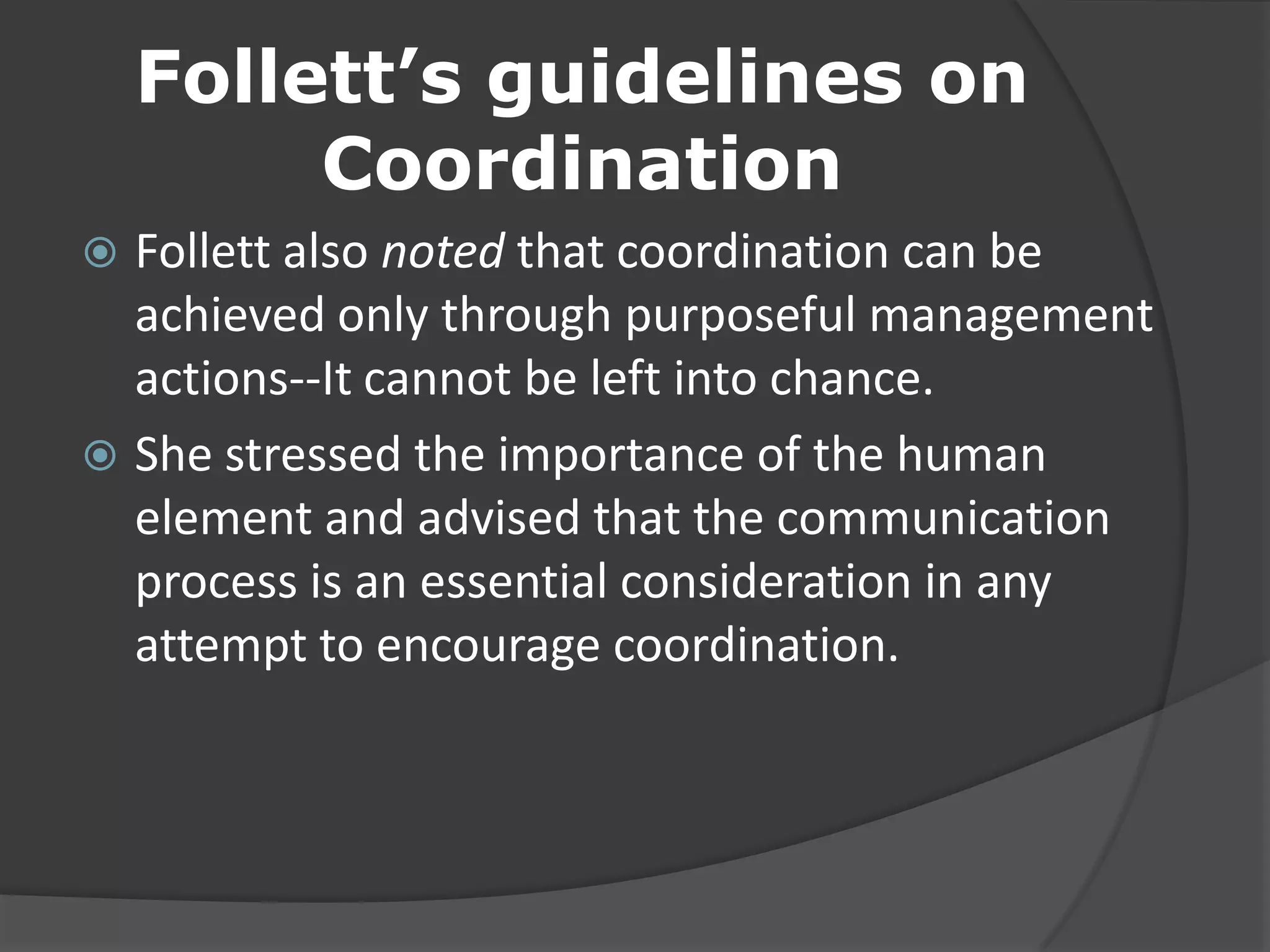 Follett’s guidelines on
Coordination
 Follett also noted that coordination can be
achieved only through purposeful management
actions--It cannot be left into chance.
 She stressed the importance of the human
element and advised that the communication
process is an essential consideration in any
attempt to encourage coordination.
 