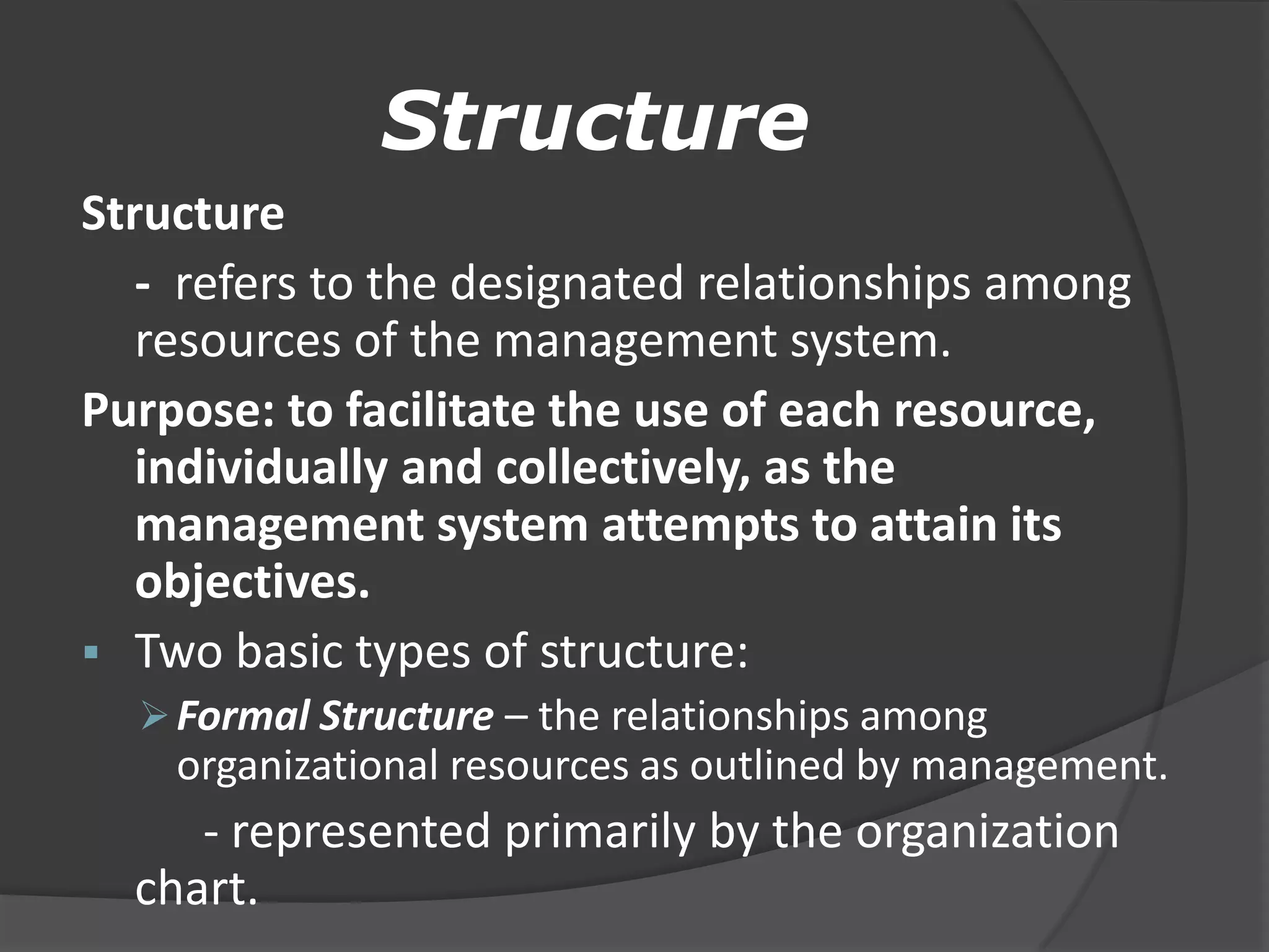 Structure
Structure
- refers to the designated relationships among
resources of the management system.
Purpose: to facilitate the use of each resource,
individually and collectively, as the
management system attempts to attain its
objectives.
 Two basic types of structure:
Formal Structure – the relationships among
organizational resources as outlined by management.
- represented primarily by the organization
chart.
 
