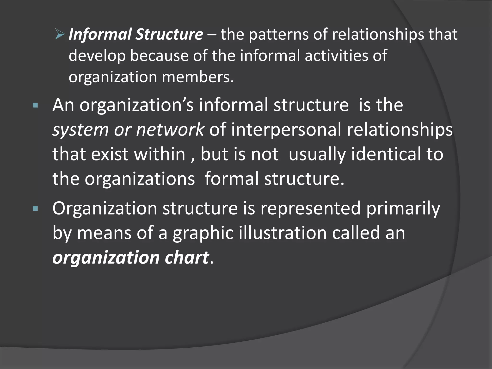 Informal Structure – the patterns of relationships that
develop because of the informal activities of
organization members.
 An organization’s informal structure is the
system or network of interpersonal relationships
that exist within , but is not usually identical to
the organizations formal structure.
 Organization structure is represented primarily
by means of a graphic illustration called an
organization chart.
 