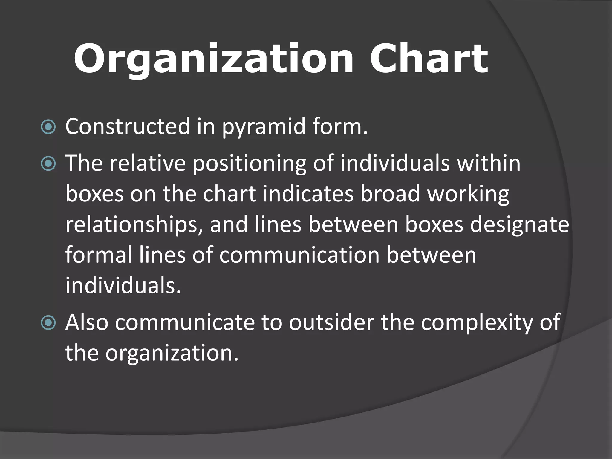Organization Chart
 Constructed in pyramid form.
 The relative positioning of individuals within
boxes on the chart indicates broad working
relationships, and lines between boxes designate
formal lines of communication between
individuals.
 Also communicate to outsider the complexity of
the organization.
 