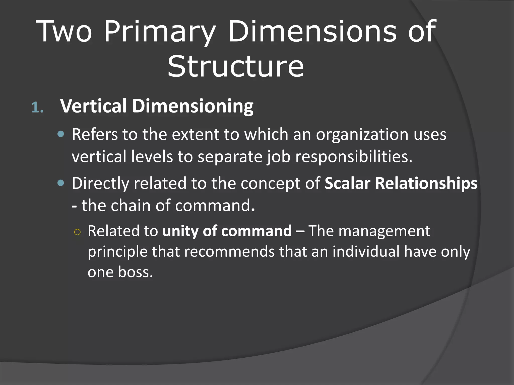 Two Primary Dimensions of
Structure
1. Vertical Dimensioning
 Refers to the extent to which an organization uses
vertical levels to separate job responsibilities.
 Directly related to the concept of Scalar Relationships
- the chain of command.
○ Related to unity of command – The management
principle that recommends that an individual have only
one boss.
 