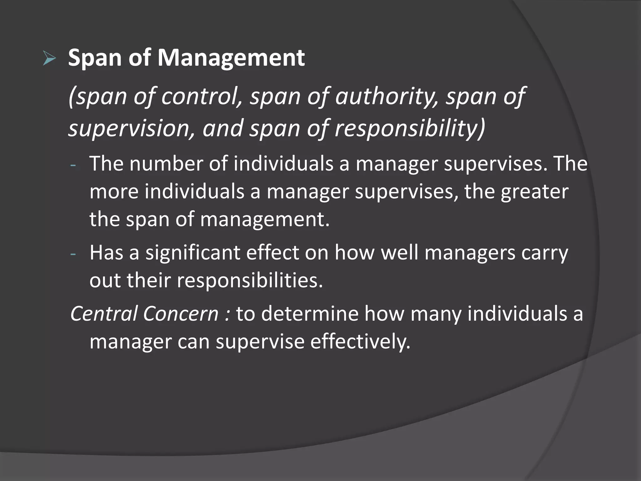 Span of Management
(span of control, span of authority, span of
supervision, and span of responsibility)
- The number of individuals a manager supervises. The
more individuals a manager supervises, the greater
the span of management.
- Has a significant effect on how well managers carry
out their responsibilities.
Central Concern : to determine how many individuals a
manager can supervise effectively.
 