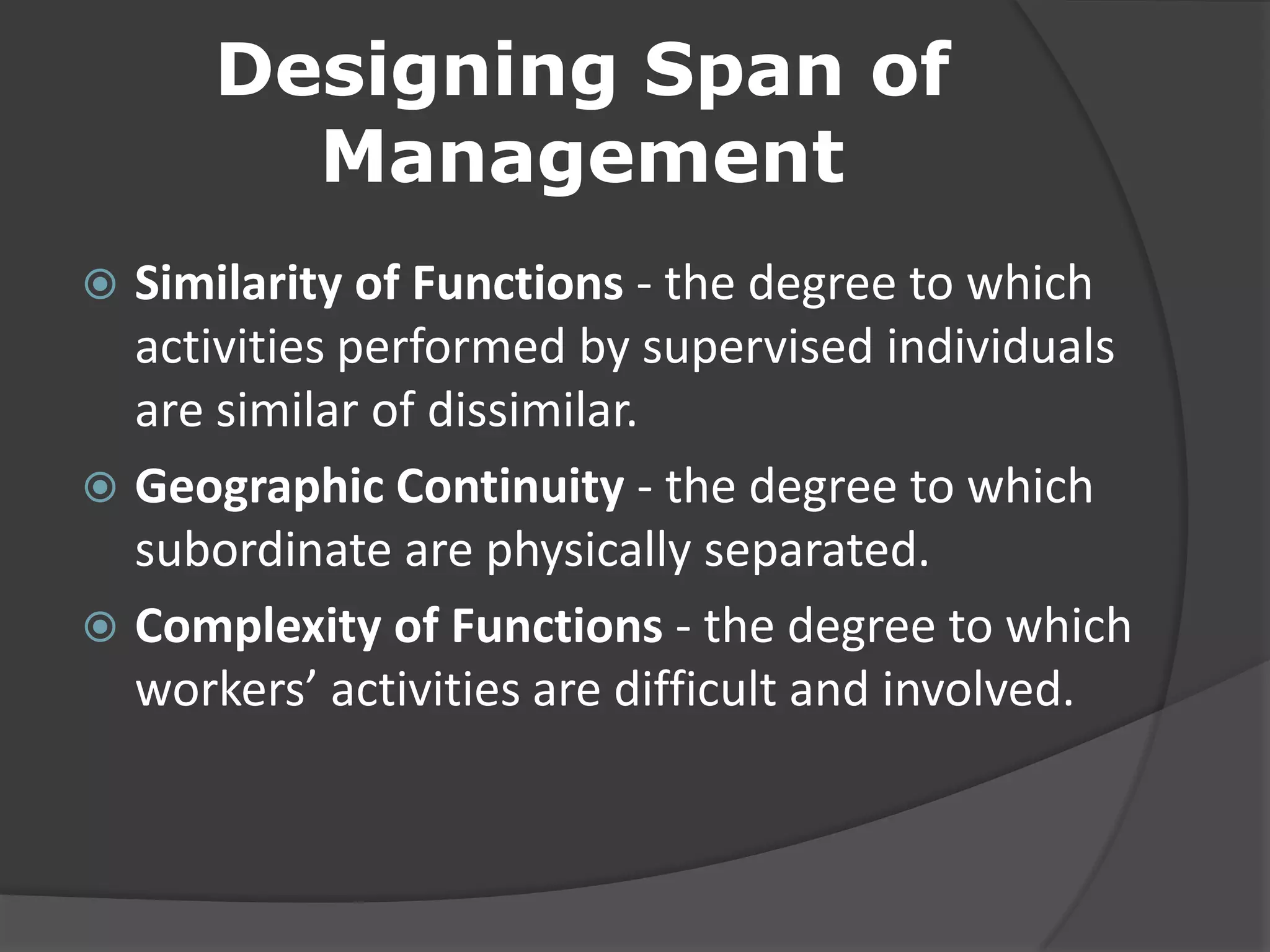 Designing Span of
Management
 Similarity of Functions - the degree to which
activities performed by supervised individuals
are similar of dissimilar.
 Geographic Continuity - the degree to which
subordinate are physically separated.
 Complexity of Functions - the degree to which
workers’ activities are difficult and involved.
 