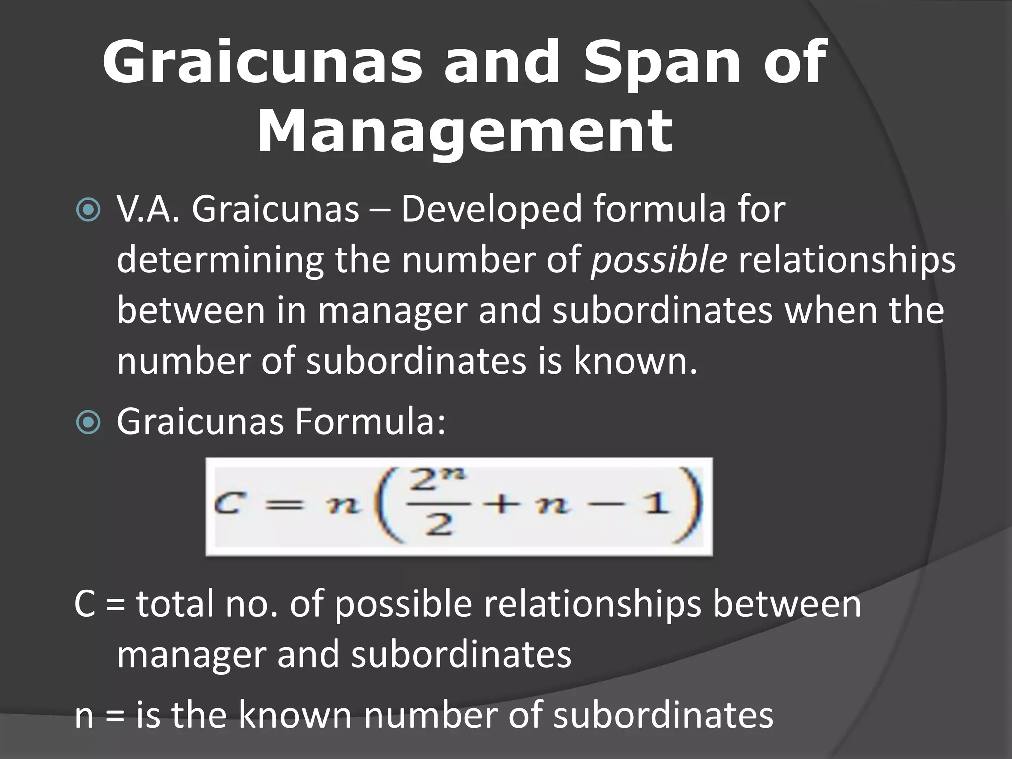 Graicunas and Span of
Management
 V.A. Graicunas – Developed formula for
determining the number of possible relationships
between in manager and subordinates when the
number of subordinates is known.
 Graicunas Formula:
C = total no. of possible relationships between
manager and subordinates
n = is the known number of subordinates
 