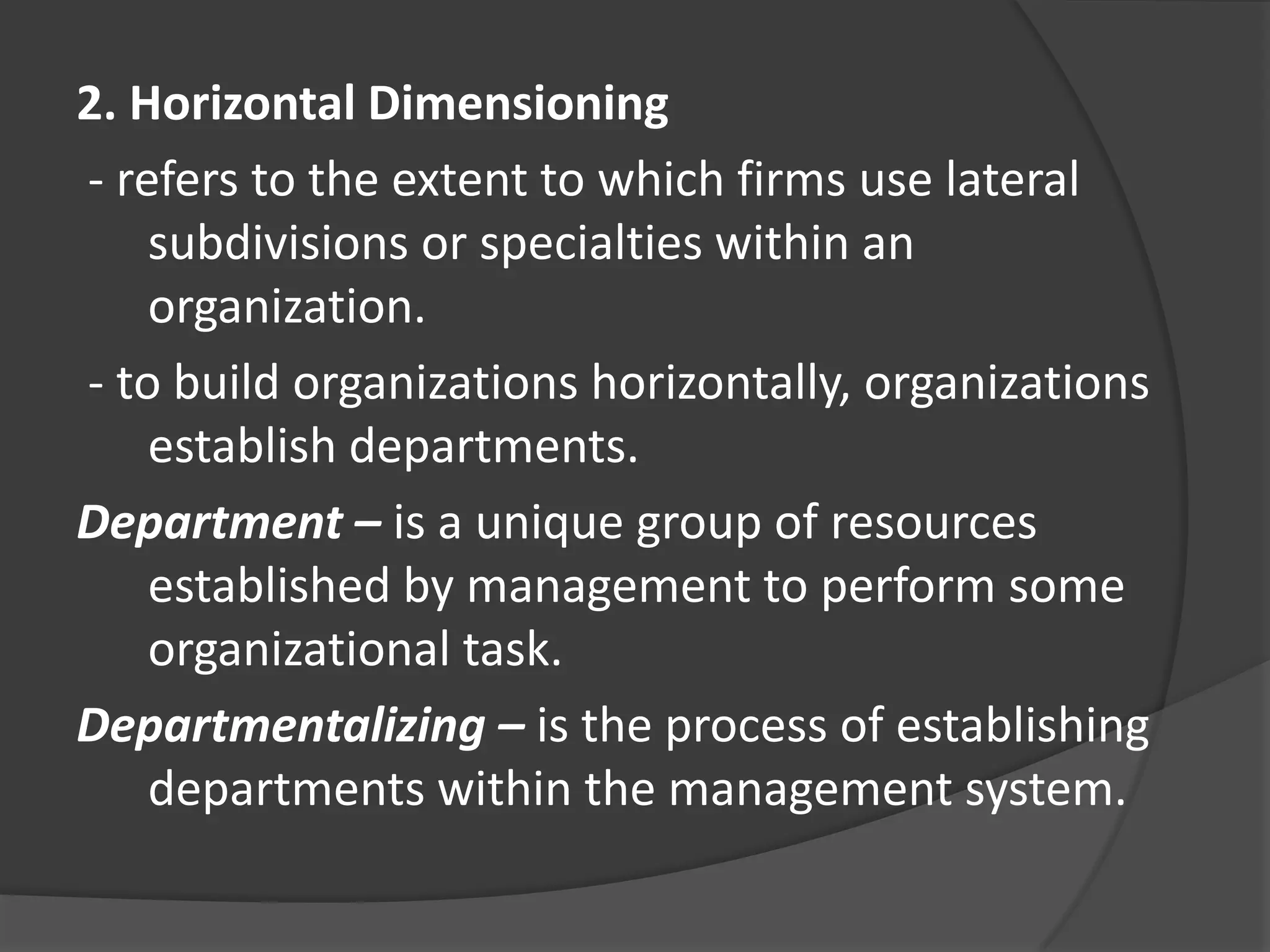 2. Horizontal Dimensioning
- refers to the extent to which firms use lateral
subdivisions or specialties within an
organization.
- to build organizations horizontally, organizations
establish departments.
Department – is a unique group of resources
established by management to perform some
organizational task.
Departmentalizing – is the process of establishing
departments within the management system.
 