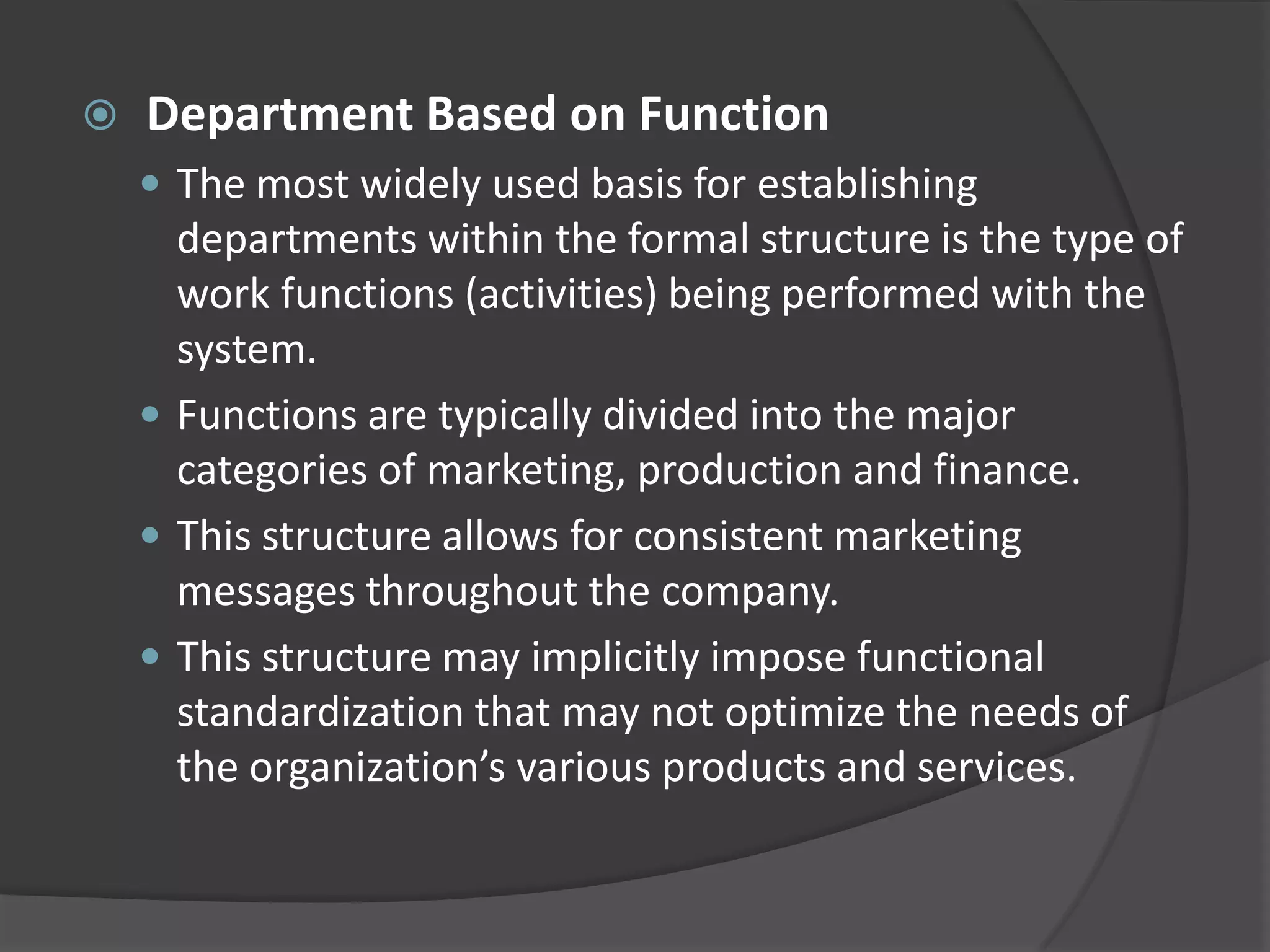  Department Based on Function
 The most widely used basis for establishing
departments within the formal structure is the type of
work functions (activities) being performed with the
system.
 Functions are typically divided into the major
categories of marketing, production and finance.
 This structure allows for consistent marketing
messages throughout the company.
 This structure may implicitly impose functional
standardization that may not optimize the needs of
the organization’s various products and services.
 