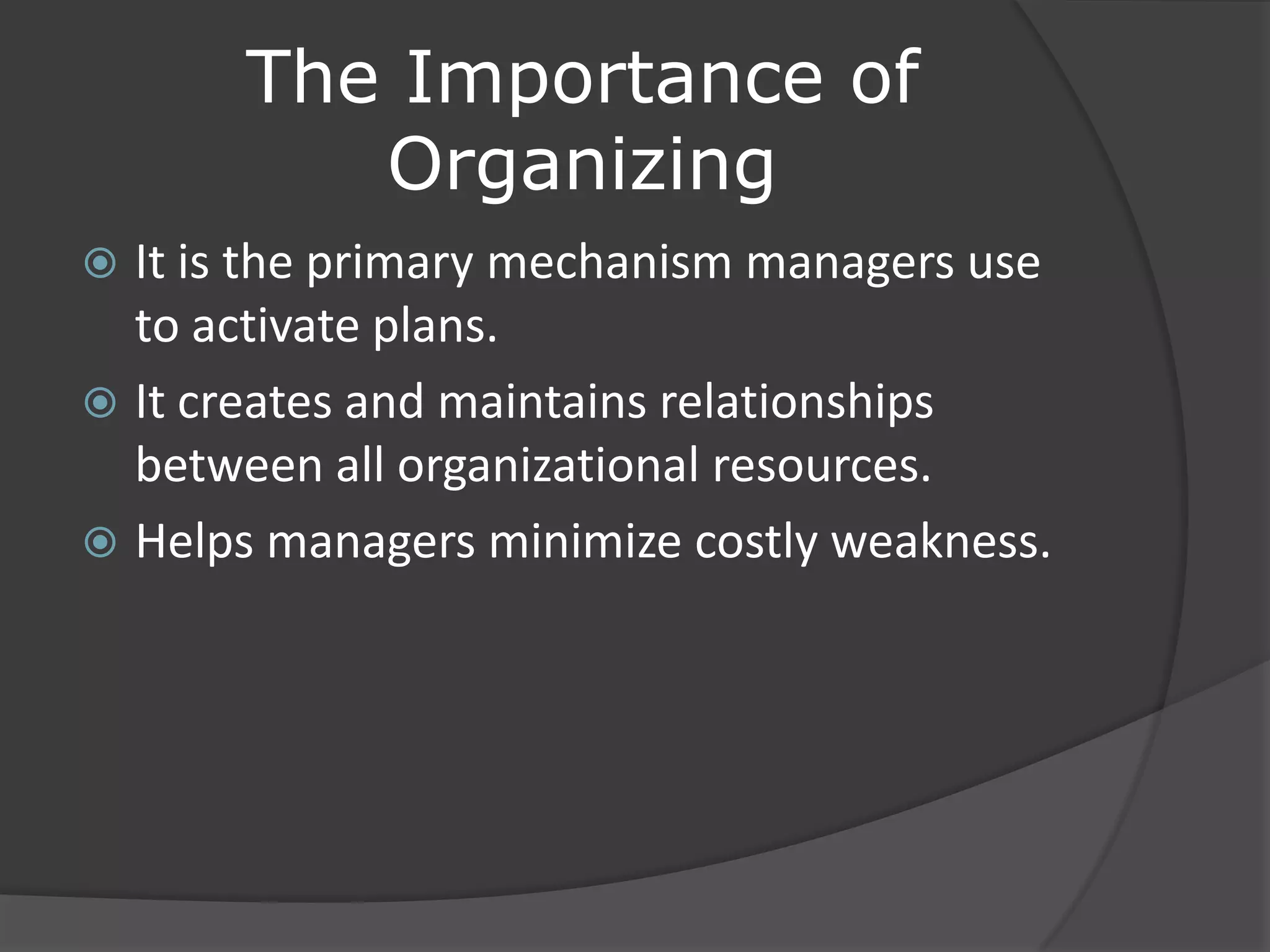 The Importance of
Organizing
 It is the primary mechanism managers use
to activate plans.
 It creates and maintains relationships
between all organizational resources.
 Helps managers minimize costly weakness.
 