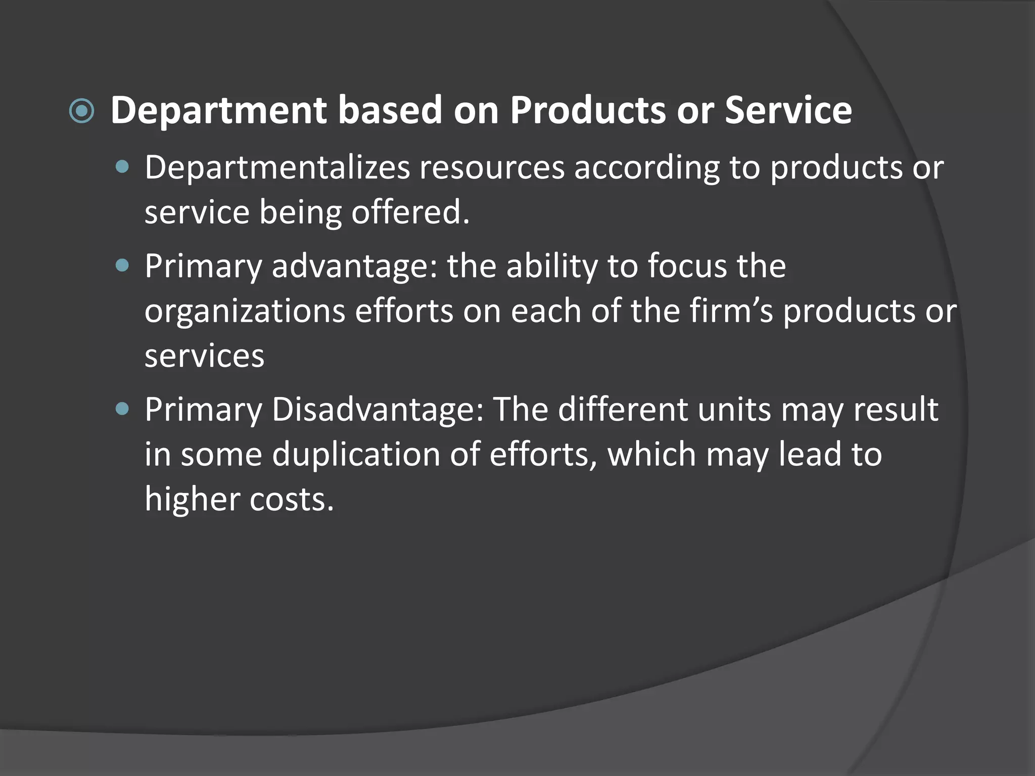  Department based on Products or Service
 Departmentalizes resources according to products or
service being offered.
 Primary advantage: the ability to focus the
organizations efforts on each of the firm’s products or
services
 Primary Disadvantage: The different units may result
in some duplication of efforts, which may lead to
higher costs.
 