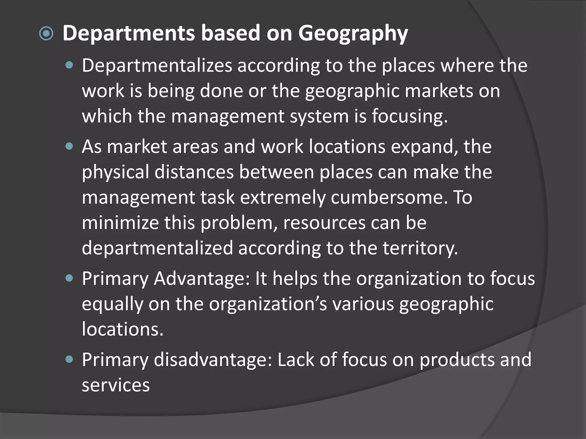  Departments based on Geography
 Departmentalizes according to the places where the
work is being done or the geographic markets on
which the management system is focusing.
 As market areas and work locations expand, the
physical distances between places can make the
management task extremely cumbersome. To
minimize this problem, resources can be
departmentalized according to the territory.
 Primary Advantage: It helps the organization to focus
equally on the organization’s various geographic
locations.
 Primary disadvantage: Lack of focus on products and
services
 