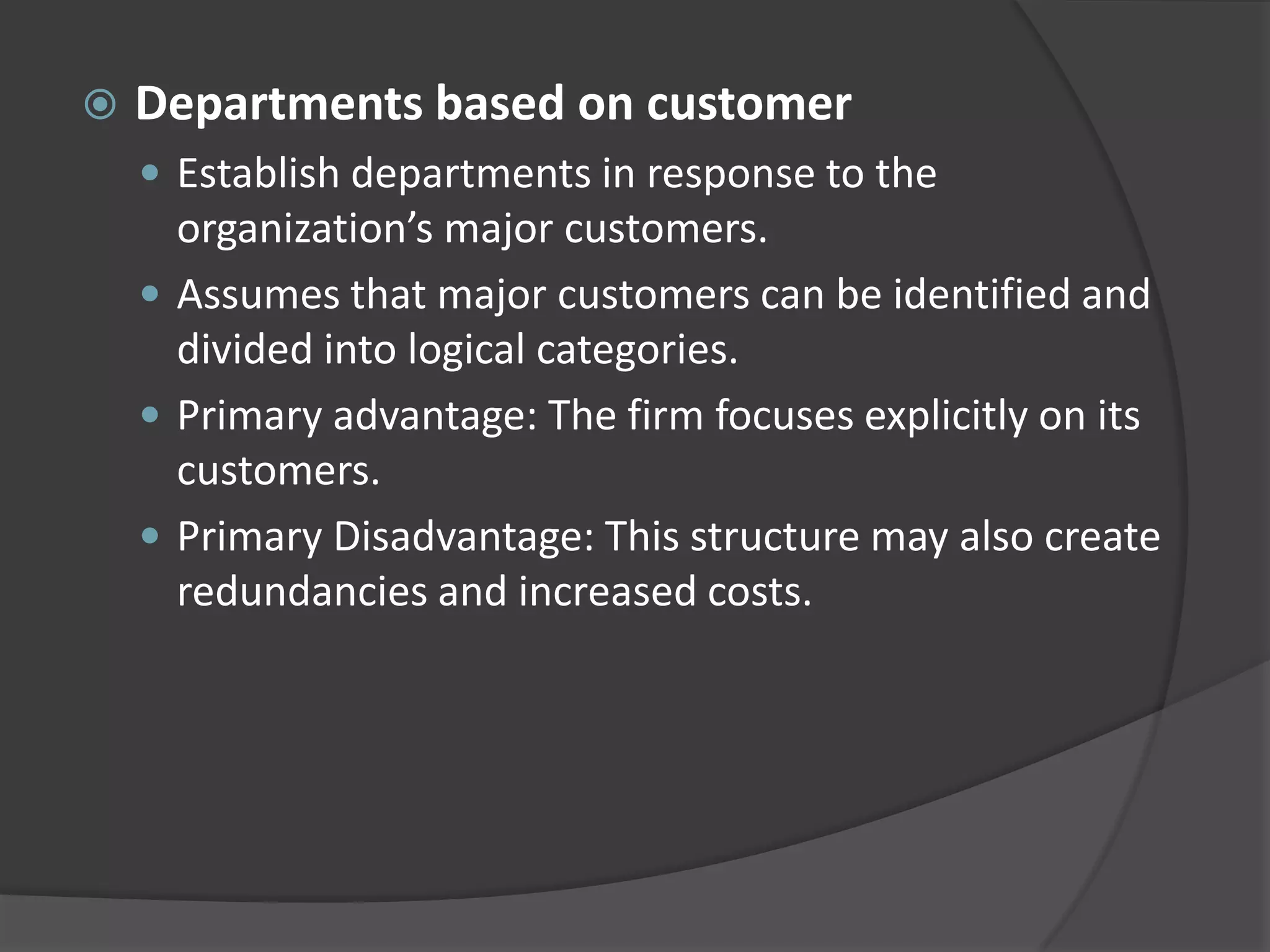  Departments based on customer
 Establish departments in response to the
organization’s major customers.
 Assumes that major customers can be identified and
divided into logical categories.
 Primary advantage: The firm focuses explicitly on its
customers.
 Primary Disadvantage: This structure may also create
redundancies and increased costs.
 