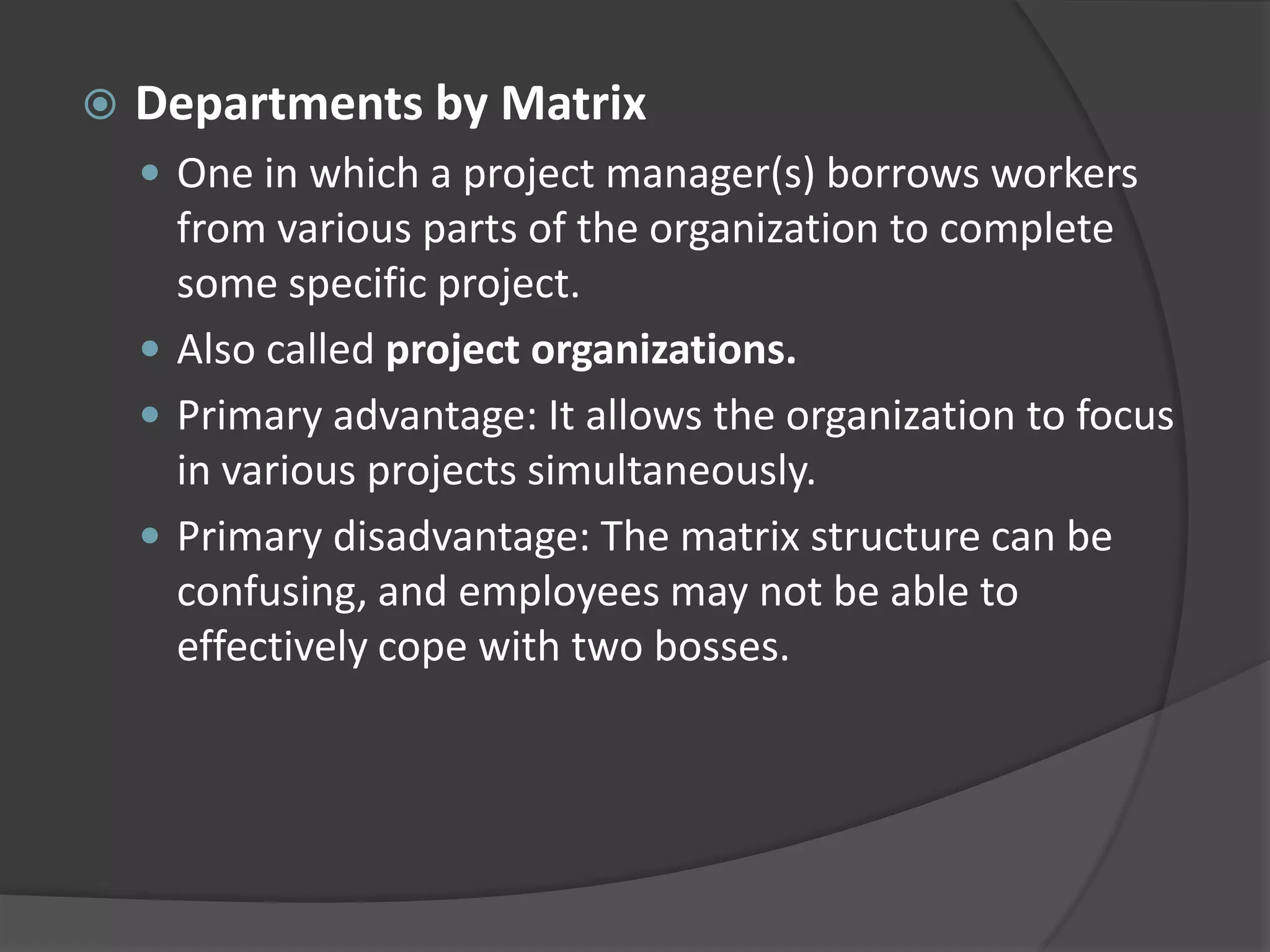  Departments by Matrix
 One in which a project manager(s) borrows workers
from various parts of the organization to complete
some specific project.
 Also called project organizations.
 Primary advantage: It allows the organization to focus
in various projects simultaneously.
 Primary disadvantage: The matrix structure can be
confusing, and employees may not be able to
effectively cope with two bosses.
 