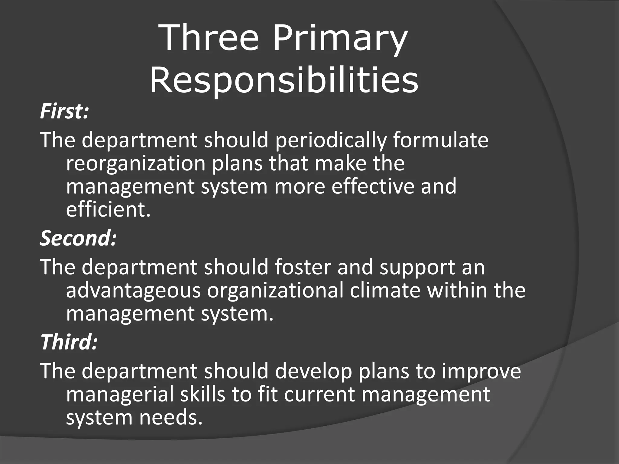 Three Primary
Responsibilities
First:
The department should periodically formulate
reorganization plans that make the
management system more effective and
efficient.
Second:
The department should foster and support an
advantageous organizational climate within the
management system.
Third:
The department should develop plans to improve
managerial skills to fit current management
system needs.
 