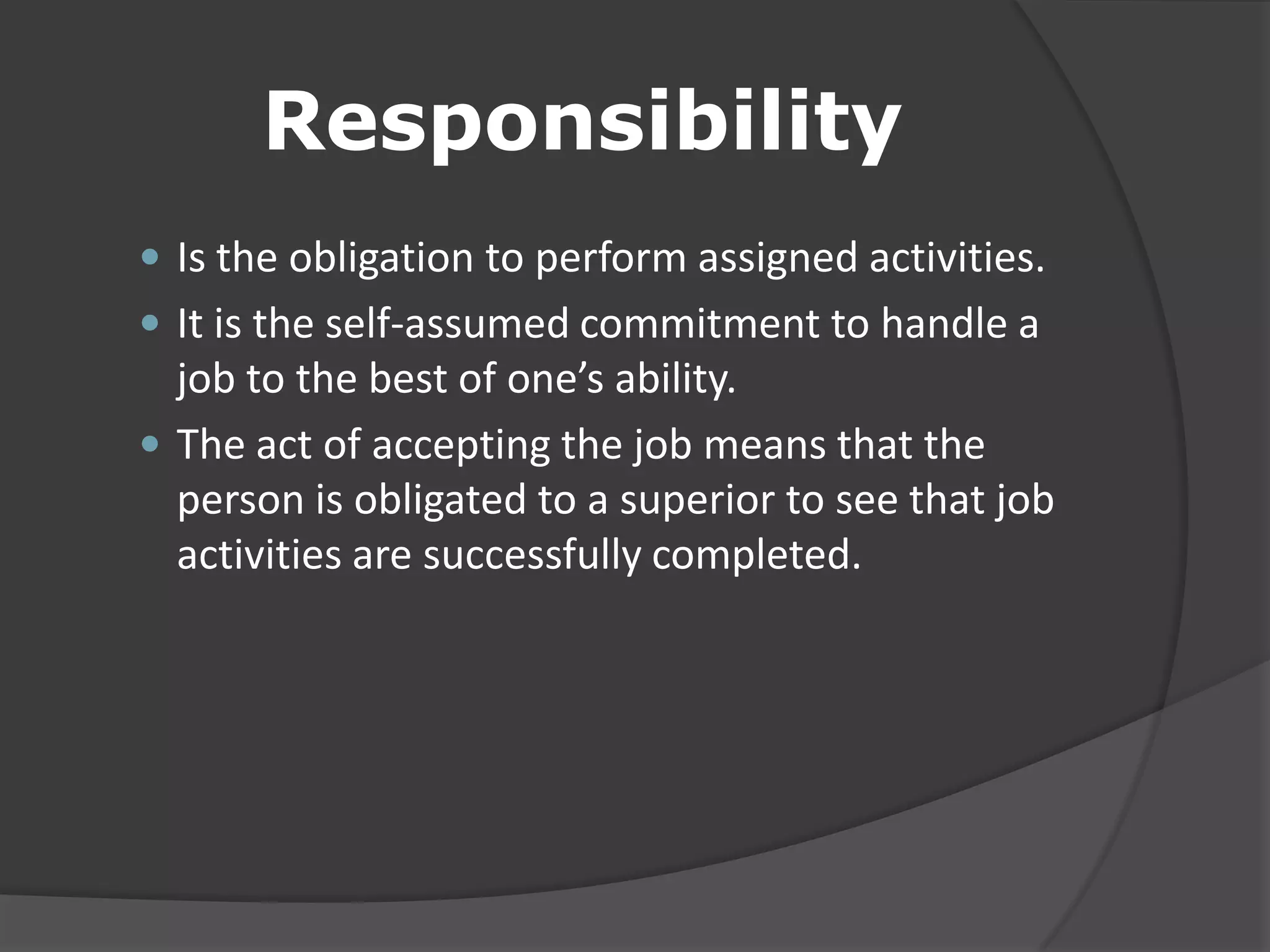 Responsibility
 Is the obligation to perform assigned activities.
 It is the self-assumed commitment to handle a
job to the best of one’s ability.
 The act of accepting the job means that the
person is obligated to a superior to see that job
activities are successfully completed.
 