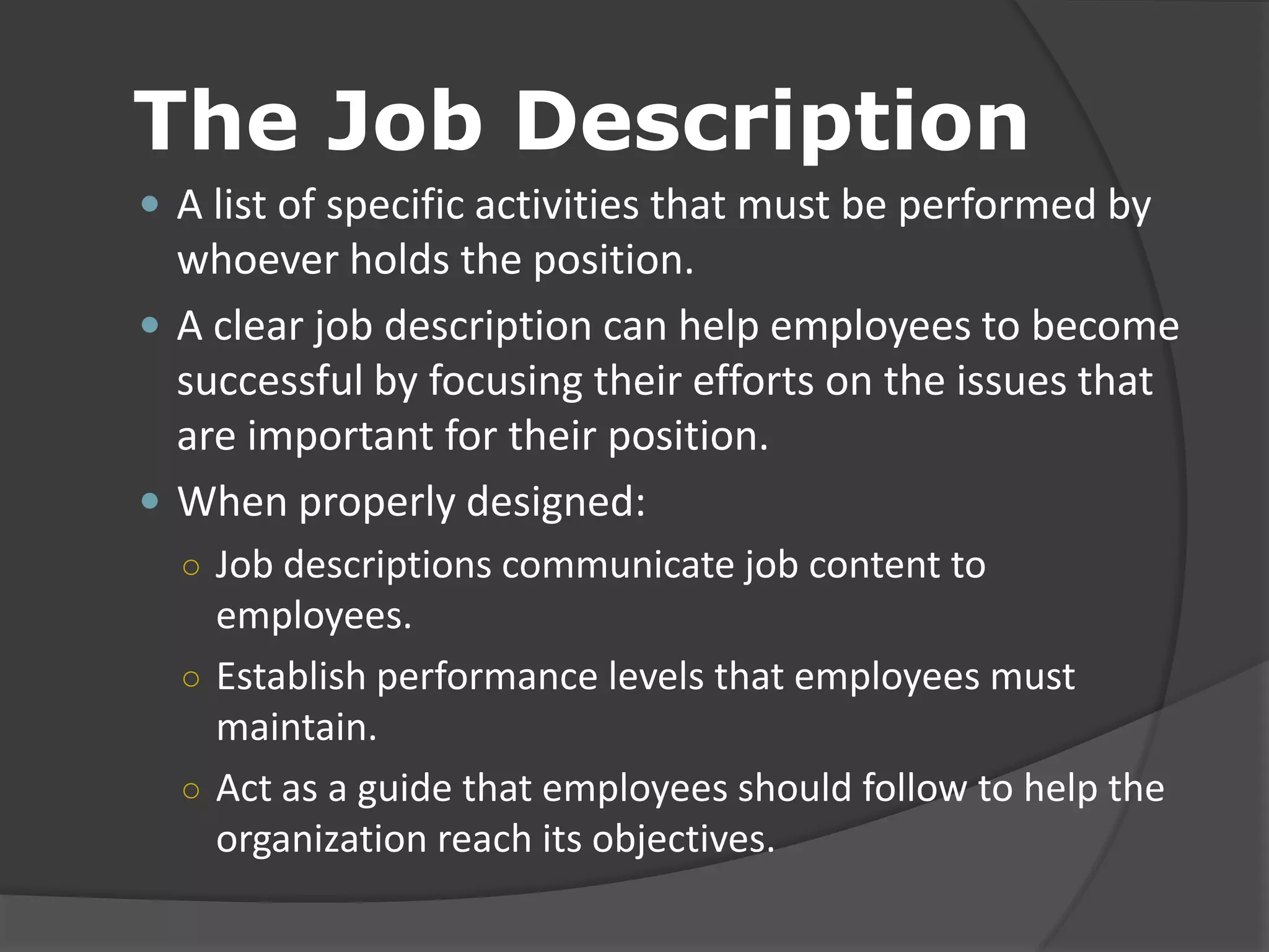 The Job Description
 A list of specific activities that must be performed by
whoever holds the position.
 A clear job description can help employees to become
successful by focusing their efforts on the issues that
are important for their position.
 When properly designed:
○ Job descriptions communicate job content to
employees.
○ Establish performance levels that employees must
maintain.
○ Act as a guide that employees should follow to help the
organization reach its objectives.
 