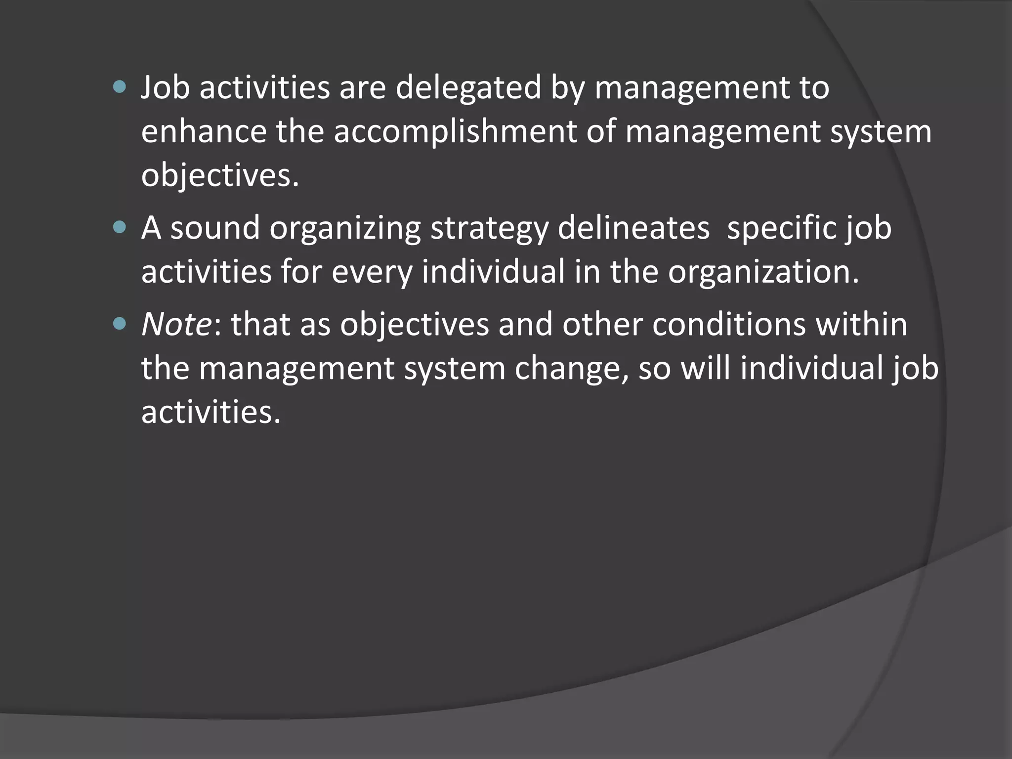  Job activities are delegated by management to
enhance the accomplishment of management system
objectives.
 A sound organizing strategy delineates specific job
activities for every individual in the organization.
 Note: that as objectives and other conditions within
the management system change, so will individual job
activities.
 