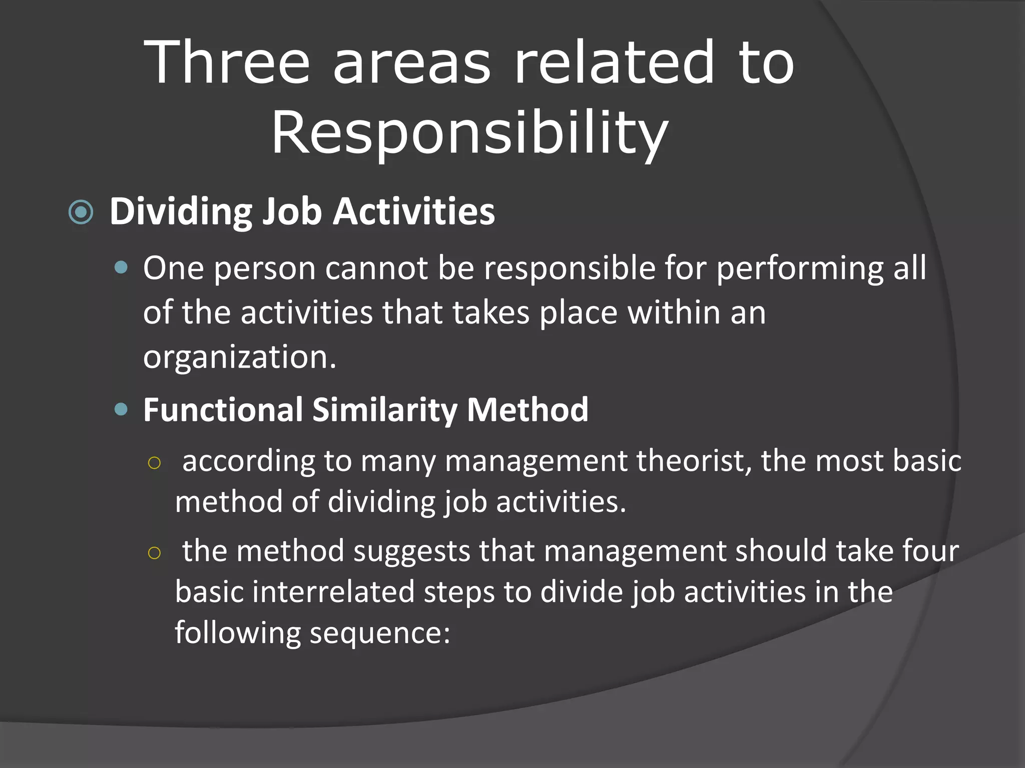 Three areas related to
Responsibility
 Dividing Job Activities
 One person cannot be responsible for performing all
of the activities that takes place within an
organization.
 Functional Similarity Method
○ according to many management theorist, the most basic
method of dividing job activities.
○ the method suggests that management should take four
basic interrelated steps to divide job activities in the
following sequence:
 