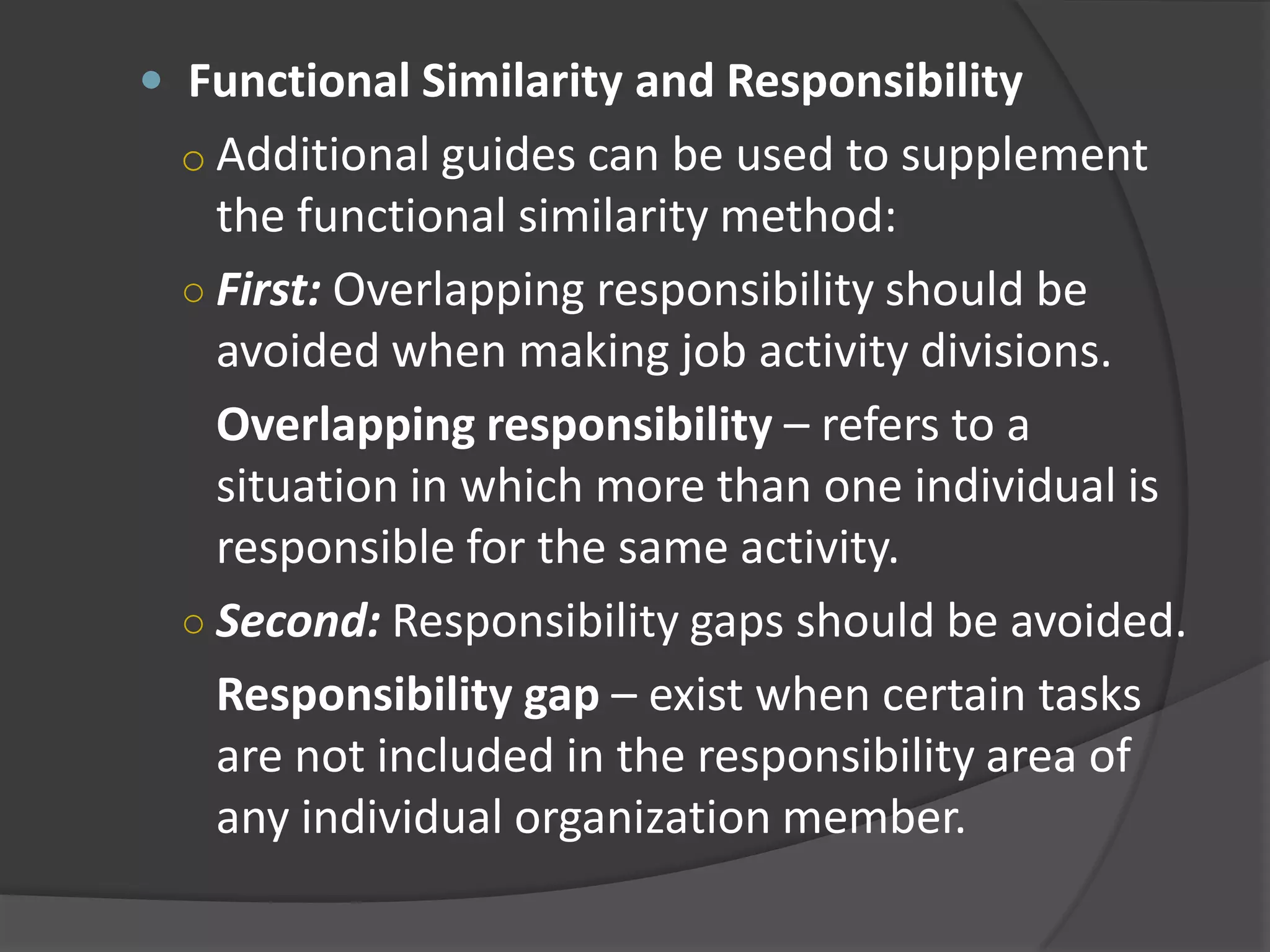  Functional Similarity and Responsibility
o Additional guides can be used to supplement
the functional similarity method:
○ First: Overlapping responsibility should be
avoided when making job activity divisions.
Overlapping responsibility – refers to a
situation in which more than one individual is
responsible for the same activity.
○ Second: Responsibility gaps should be avoided.
Responsibility gap – exist when certain tasks
are not included in the responsibility area of
any individual organization member.
 