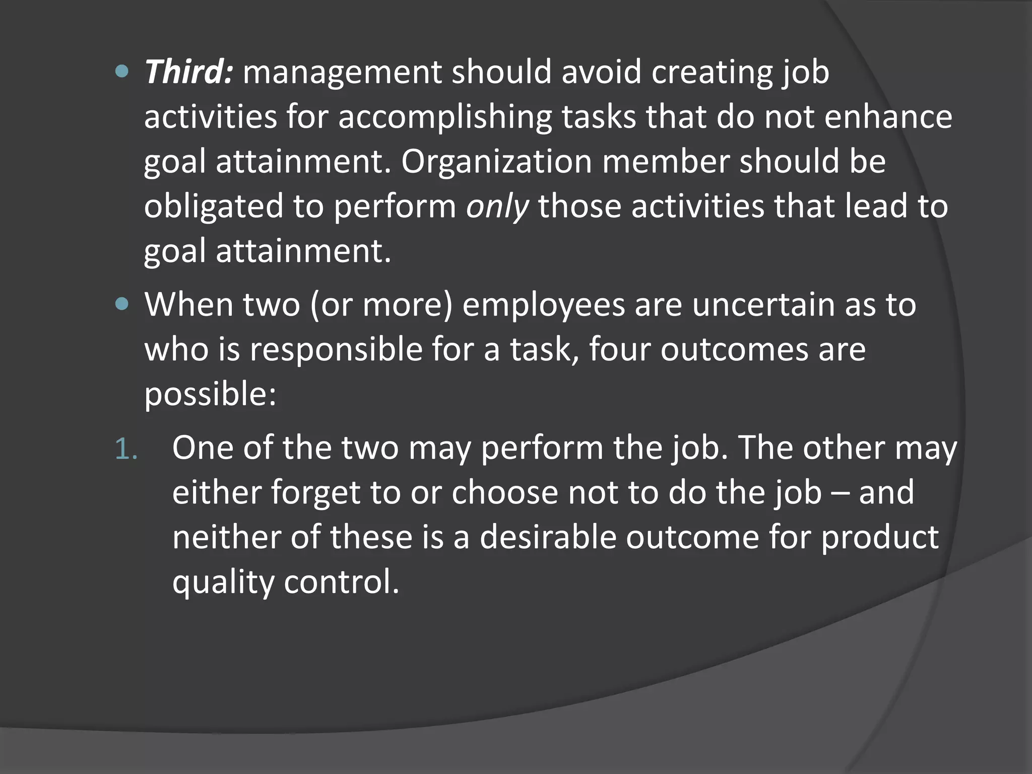  Third: management should avoid creating job
activities for accomplishing tasks that do not enhance
goal attainment. Organization member should be
obligated to perform only those activities that lead to
goal attainment.
 When two (or more) employees are uncertain as to
who is responsible for a task, four outcomes are
possible:
1. One of the two may perform the job. The other may
either forget to or choose not to do the job – and
neither of these is a desirable outcome for product
quality control.
 