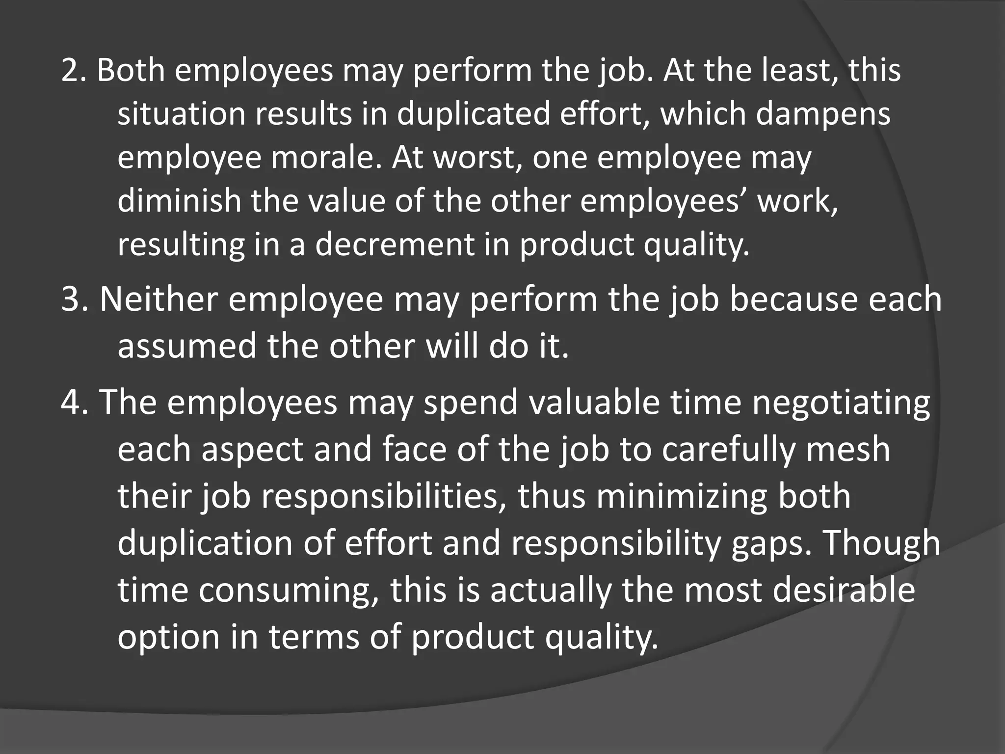 2. Both employees may perform the job. At the least, this
situation results in duplicated effort, which dampens
employee morale. At worst, one employee may
diminish the value of the other employees’ work,
resulting in a decrement in product quality.
3. Neither employee may perform the job because each
assumed the other will do it.
4. The employees may spend valuable time negotiating
each aspect and face of the job to carefully mesh
their job responsibilities, thus minimizing both
duplication of effort and responsibility gaps. Though
time consuming, this is actually the most desirable
option in terms of product quality.
 
