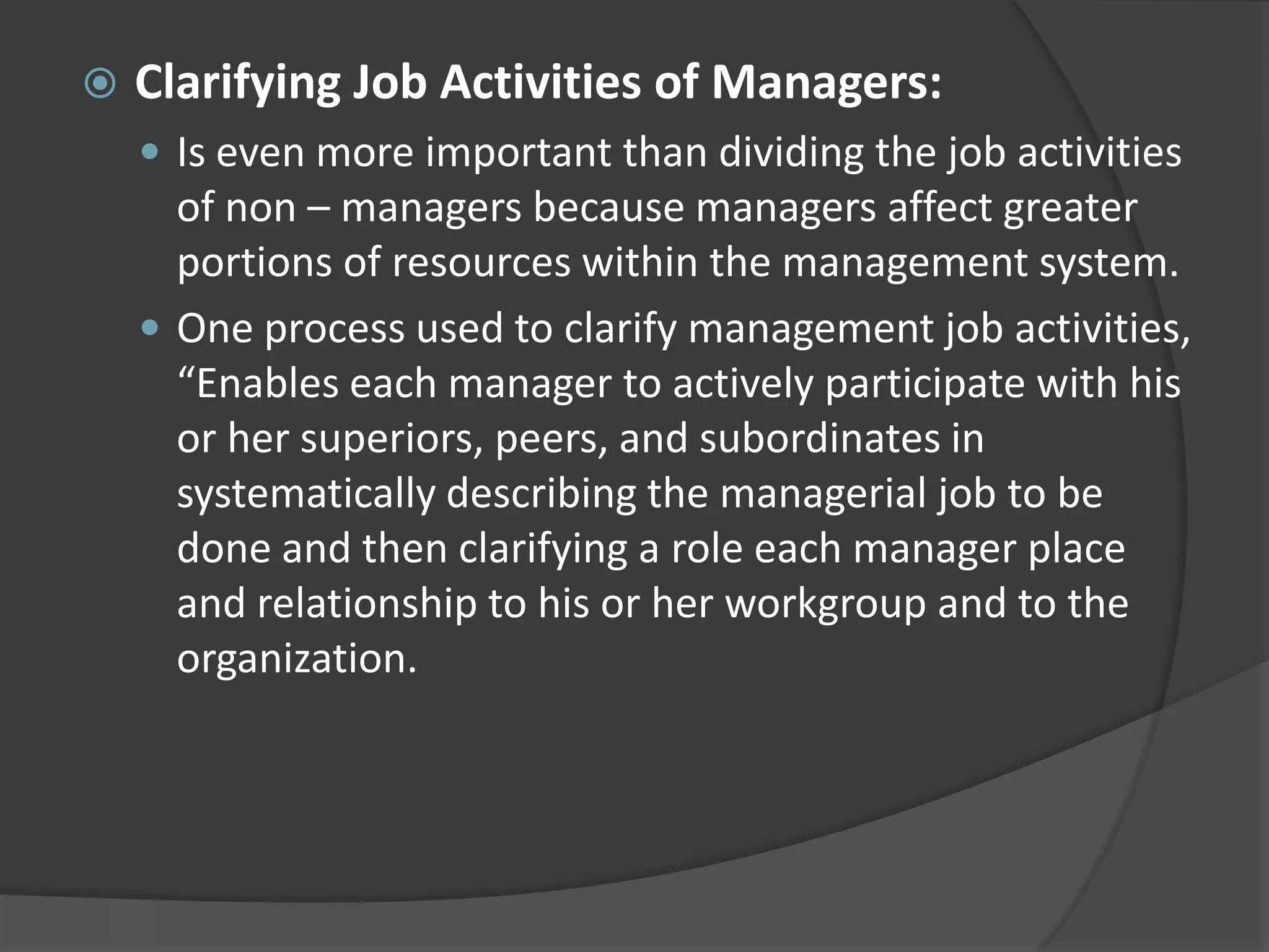  Clarifying Job Activities of Managers:
 Is even more important than dividing the job activities
of non – managers because managers affect greater
portions of resources within the management system.
 One process used to clarify management job activities,
“Enables each manager to actively participate with his
or her superiors, peers, and subordinates in
systematically describing the managerial job to be
done and then clarifying a role each manager place
and relationship to his or her workgroup and to the
organization.
 