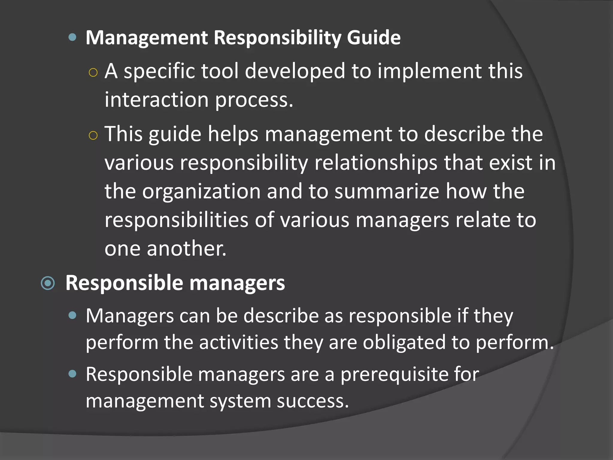  Management Responsibility Guide
○ A specific tool developed to implement this
interaction process.
○ This guide helps management to describe the
various responsibility relationships that exist in
the organization and to summarize how the
responsibilities of various managers relate to
one another.
 Responsible managers
 Managers can be describe as responsible if they
perform the activities they are obligated to perform.
 Responsible managers are a prerequisite for
management system success.
 