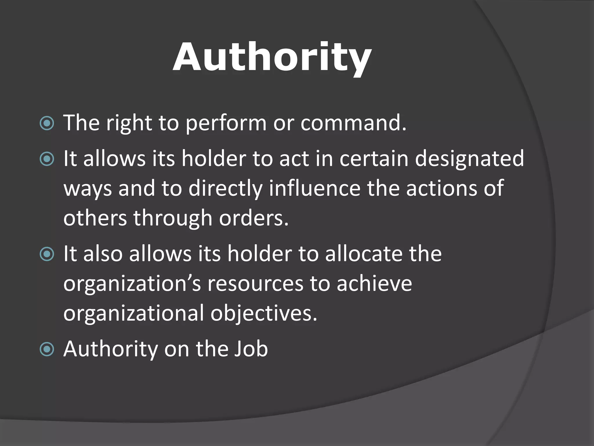 Authority
 The right to perform or command.
 It allows its holder to act in certain designated
ways and to directly influence the actions of
others through orders.
 It also allows its holder to allocate the
organization’s resources to achieve
organizational objectives.
 Authority on the Job
 
