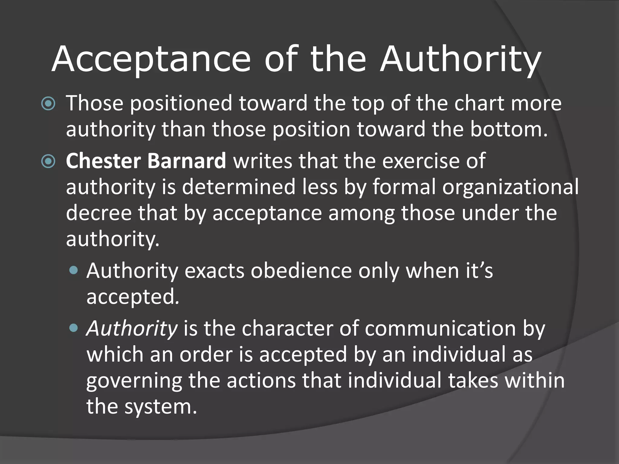 Acceptance of the Authority
 Those positioned toward the top of the chart more
authority than those position toward the bottom.
 Chester Barnard writes that the exercise of
authority is determined less by formal organizational
decree that by acceptance among those under the
authority.
 Authority exacts obedience only when it’s
accepted.
 Authority is the character of communication by
which an order is accepted by an individual as
governing the actions that individual takes within
the system.
 